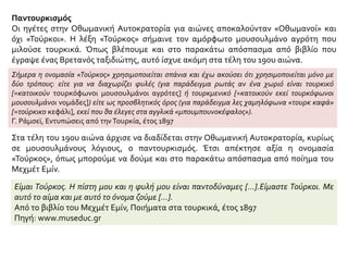 Παντουρκισμός
Οι ηγέτες στην Οθωμανική Αυτοκρατορία για αιώνες αποκαλούνταν «Οθωμανοί» και
όχι «Τούρκοι». Η λέξη «Τούρκος» σήμαινε τον αμόρφωτο μουσουλμάνο αγρότη που
μιλούσε τουρκικά. Όπως βλέπουμε και στο παρακάτω απόσπασμα από βιβλίο που
έγραψε ένας Βρετανός ταξιδιώτης, αυτό ίσχυε ακόμη στα τέλη του 19ου αιώνα.
Σήμερα η ονομασία «Τούρκος» χρησιμοποιείται σπάνια και έχω ακούσει ότι χρησιμοποιείται μόνο με
δύο τρόπους: είτε για να διαχωρίζει φυλές (για παράδειγμα ρωτάς αν ένα χωριό είναι τουρκικό
[=κατοικούν τουρκόφωνοι μουσουλμάνοι αγρότες] ή τουρκμενικό [=κατοικούν εκεί τουρκόφωνοι
μουσουλμάνοι νομάδες]) είτε ως προσβλητικός όρος (για παράδειγμα λες χαμηλόφωνα «τουρκ καφά»
[=τούρκικο κεφάλι], εκεί που θα έλεγες στα αγγλικά «μπουμπουνοκέφαλος»).
Γ. Pάμσεϊ, Εντυπώσεις από την Τουρκία, έτος 1897
Στα τέλη του 19ου αιώνα άρχισε να διαδίδεται στην Οθωμανική Αυτοκρατορία, κυρίως
σε μουσουλμάνους λόγιους, ο παντουρκισμός. Έτσι απέκτησε αξία η ονομασία
«Τούρκος», όπως μπορούμε να δούμε και στο παρακάτω απόσπασμα από ποίημα του
Μεχμέτ Εμίν.
Είμαι Τούρκος. H πίστη μου και η φυλή μου είναι παντοδύναμες […].Είμαστε Τούρκοι. Με
αυτό το αίμα και με αυτό το όνομα ζούμε […].
Από το βιβλίο του Mεχμέτ Eμίν, Ποιήματα στα τουρκικά, έτος 1897
Πηγή: www.museduc.gr
 