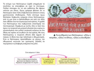 Τα συνθήματα των Νεότουρκων: «Ζήτω η
πατρίδα», «Ζήτω το έθνος», «Ζήτω η ελευθερία».
Το κίνημα των Νεότουρκων (1908) υποχρέωσε το
σουλτάνο να επαναφέρει σε ισχύ το σύνταγμα.
Πολλοί πίστεψαν ότι το νέο καθεστώς θα έφερνε
ισότητα για όλους. Όμως γρήγορα φάνηκε ότι οι
Νεότουρκοι ήταν πολύ επιφυλακτικοί απέναντι στους
χριστιανικούς πληθυσμούς. Πολύ σύντομα όμως
ξέσπασαν διαφωνίες ανάμεσα στους Νεότουρκους:
από τη μια ήταν οι φιλελεύθεροι και από την άλλη
όσοι ήθελαν ένα πιο συγκεντρωτικό κράτος. Η ομάδα
των Νεότουρκων που κυβερνούσε υποστήριζε τον
παντουρκισμό. Σύμφωνα με αυτόν, όλοι οι λαοί που
έχουν τα τουρκικά για μητρική γλώσσα (και κυρίως οι
μουσουλμάνοι που μιλάνε τουρκικά) ανήκουν σε ένα
έθνος και πρέπει να ενωθούν σε ένα κράτος. Με τους
Νεότουρκους η τουρκική εθνική ιδέα άρχισε να
παίρνει τη θέση που είχε παλιότερα ο οθωμανισμός.
Έτσι οι Νεότουρκοι προσπάθησαν να κάνουν την
οθωμανική κοινωνία πιο ομοιογενή, δηλαδή να
περιορίσουν τις διαφορές ανάμεσα στα μιλέτ.
 
