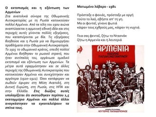 Ο εκτοπισμός και η εξόντωση των
Αρμενίων
Στα ανατολικά σύνορα της Οθωμανικής
Αυτοκρατορίας με τη Ρωσία κατοικούσαν
πολλοί Αρμένιοι. Από τα τέλη του 19ου αιώνα
αναπτύσσεται η αρμενική εθνική ιδέα και στις
περιοχές αυτές γίνονται πολλές εξεγέρσεις,
που καταπνίγονται με βία. Τις εξεγέρσεις
βοηθούσε και η Ρωσία για να δημιουργήσει
προβλήματα στην Οθωμανική Αυτοκρατορία.
Το 1915 το οθωμανικό κράτος, επειδή πολλοί
Αρμένιοι βοήθησαν το ρωσικό στρατό, που
ήταν αντίπαλός του, οργάνωσε ομαδικό
εκτοπισμό και εξόντωση των Αρμενίων. Τα
μέτρα αυτά εφαρμόστηκαν και σε άλλες
περιοχές της Οθωμανικής Αυτοκρατορίας που
κατοικούσαν Αρμένιοι και συνεχίστηκαν και
αργότερα (1920–1922). Όσοι κατάφεραν να
σωθούν έφυγαν στη Μέση Ανατολή, στη
Δυτική Ευρώπη, στη Ρωσία, στις HΠΑ και
στην Ελλάδα. Στις διώξεις αυτές
υπολογίζεται ότι σκοτώθηκαν περίπου 1,5
εκατομμύριο Αρμένιοι και πολλοί άλλοι
αναγκάστηκαν να εγκαταλείψουν τα
σπίτια τους.
Ματωμένο λάβαρο - 1981
Πρόσταξε ο φονιάς, πρόσταξε με οργή
τούτο το λαό, σβήστε απ’ τη γη.
Μα οι φενταΐ, γίνανε φωτιά
κάψαν τους εχθρούς μας, κάψαν τη νυχτιά.
Γεια σας φενταΐ, ζήτω το Ντασνάκ
ζήτω η Αρμενία και η λευτεριά
 