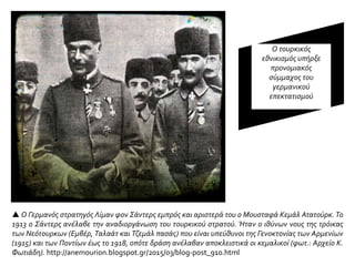  Ο Γερμανός στρατηγός Λίμαν φον Σάντερς εμπρός και αριστερά του ο Μουσταφά Κεμάλ Ατατούρκ. Το
1913 ο Σάντερς ανέλαβε την αναδιοργάνωση του τουρκικού στρατού. Ήταν ο ιθύνων νους της τρόικας
των Νεότουρκων (Εμβέρ, Ταλαάτ και Τζεμάλ πασάς) που είναι υπεύθυνοι της Γενοκτονίας των Αρμενίων
(1915) και των Ποντίων έως το 1918, οπότε δράση ανέλαβαν αποκλειστικά οι κεμαλικοί (φωτ.: Αρχείο Κ.
Φωτιάδη). http://anemourion.blogspot.gr/2015/03/blog-post_910.html
Ο τουρκικός
εθνικισμός υπήρξε
προνομιακός
σύμμαχος του
γερμανικού
επεκτατισμού
 