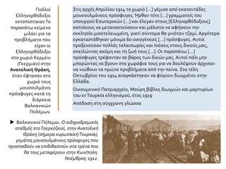 Στις αρχές Απριλίου 1914 το χωριό […] γέμισε από εκατοντάδες
μουσουλμάνους πρόσφυγες. Ήρθαν τότε […] γραμματείς του
υπουργού Εσωτερικών […] και έλεγαν στους [Ελληνορθόδοξους]
κατοίκους να μεταναστεύσουν και μάλιστα να αφήσουν την
εκκλησία μισοτελειωμένη, γιατί σύντομα θα γινόταν τζαμί. Αργότερα
εγκαταστάθηκαν μόνιμα 60 οικογένειες […] πρόσφυγες. Αυτοί
προξενούσαν πολλές ταλαιπωρίες και πιέσεις στους δικούς μας,
απειλώντας ακόμη και τη ζωή τους […]. Οι παραπάνω […]
πρόσφυγες τρέφονταν σε βάρος των δικών μας. Αυτοί πάλι μην
μπορώντας να βγουν στα χωράφια τους για να δουλέψουν άρχισαν
να νιώθουν τα πρώτα προβλήματα από την πείνα. Στα τέλη
Οκτωβρίου του 1914 αναγκάστηκαν να φύγουν διωγμένοι στην
Ελλάδα.
Οικουμενικό Πατριαρχείο, Μαύρη βίβλος διωγμών και μαρτυρίων
του ενΤουρκία ελληνισμού, έτος 1919
Απόδοση στη σύγχρονη γλώσσα
Πολλοί
Ελληνορθόδοξοι
εκτοπίστηκαν.Το
παρακάτω κείμενο
μιλάει για τα
προβλήματα που
είχαν οι
Ελληνορθόδοξοι
στο χωριό Kερμένι
(Γκερμιάν) στην
Ανατολική Θράκη,
όταν έφτασαν στο
χωριό τους
μουσουλμάνοι
πρόσφυγες κατά τη
διάρκεια
Βαλκανικών
Πολέμων.
 Βαλκανικοί Πόλεμοι. Ο σιδηροδρομικός
σταθμός στοΤσερκέζκιοϊ, στην Ανατολική
Θράκη (σήμερα ευρωπαϊκήΤουρκία),
γεμάτος μουσουλμάνους πρόσφυγες που
προσπαθούν να επιβιβαστούν στα τρένα που
θα τους μεταφέρουν στην Κων/πολη.
Νοέμβριος 1912.
 