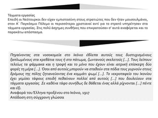 ΠΑΡΑΘΕΜΑ 7
Καθ’ οδόν προς τα τάγματα εργασίας
(αμελέ ταμπουρού)
Μας είχανε αμπαρωμένους σε βαγόνια που
μεταφέρνανε άλογα. Μονάχα μια φορά τη
μέρα μας ανοίγανε για να πάμε για
σωματική μας ανάγκη. Από 480 άντρες που
είχε κείνη η αποστολή, μόνο οι 310
φτάσανε στον προορισμό τους. Οι εκατόν
εβδομήντα το σκάσανε στο δρόμο. Η
φρουρά –ήταν μόνο δέκα άντρες– έκανε τα
στραβά μάτια για να πάρει μπαχτσίσι και να
πλιατσικολογήσει τους μπόγους μας. Για
κείνους τους φουκαράδες διαβόλους ήταν
αναπάντεχος θησαυρός οι πλούσιοι μπόγοι
εκατόν εβδομήντα Ελλήνων, όπου η
μητρική στοργή και η σελμπεσιά* της
απελπισιάς είχανε στοιβάξει ό,τι καλύτερο
διαθέτανε τα σπίτια σε ρούχα και σε
τρόφιμα. Πόσοι απ’ αυτούς που το σκάσανε
θα κατορθώνανε να φτάσουνε ζωντανοί
στα σπίτια τους!...»
Δ. Σωτηρίου, Ματωμένα Χώματα, (18η
έκδοση), Αθήνα 1982, σ. 102-103.
 