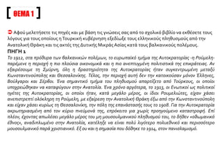 ΟΙ ΔΙΩΓΜΟΙΤΩΝ ΕΛΛΗΝΩΝ ΣΤΗΝΤΟΥΡΚΙΑ:ΤΡΕΙΣ ΦΑΣΕΙΣ
Με το τέλος των Βαλκανικών πολέμων άρχισαν οι συστηματικοί διωγμοί των Ελλήνων στην
Τουρκία, που με αποκορύφωμα τη Μικρασιατική καταστροφή κράτησαν σχεδόν δέκα χρόνια (1913-
1922). Ανάλογα με την έκταση και τη μορφή των καταπιέσεων του ελληνικού στοιχείου, οι διωγμοί
αυτοί μπορούν να χωρισθούν σε τρεις φάσεις. Η πρώτη αρχίζει το 1913, τελειώνει με την έξοδο της
Τουρκίας στον Α΄ Παγκόσμιο πόλεμο (Οκτώβριος του 1914) και συνεπάγεται την αλλοίωση της
εθνολογικής συστάσεως του πληθυσμού της δυτικής Μικράς Ασίας. Η δεύτερη καλύπτει όλη τη
διάρκεια του πολέμου και επιχειρείται η εξόντωση των Ελλήνων παράλληλα με τη γενοκτονία των
Αρμενίων. Η τρίτη, τέλος, εγκαινιάζεται με την απόβαση των Ελλήνων στη Σμύρνη και
χαρακτηρίζεται από τη δυναμική αντίδραση του επαναστατικού στρατού του Κεμάλ, με
αποτέλεσμα τη συντριβή του μικρασιατικού Ελληνισμού (Μάιος 1919 - Σεπτέμβριος 1922).
Ι.Ε.Ε. τόμ. ΙΕ΄, σ. 99
ΧΡΟΝΟΛΟΓΙΟ
1. Ο διωγμός του
1914 (ο πρώτος
διωγμός)
Μετά το 12ο αι. Αραίωση ελληνικών πληθυσμών Μ. Ασίας
(εξισλαμισμοί)
18-19ος αι. Μεταναστεύσεις Ελλήνων στη Μ.Ασία
1914 Πρώτοι μήνες
Αρχές
Μάιος
Ιούνιος
Οκτώβριος
Μεταναστεύσεις μουσουλμάνων Σερβίας,
Βουλγαρίας, Ελλάδας στη Μ.Ασία.
Διωγμοί Ελλήνων Ανατολικής Θράκης
Επέκταση διωγμών στη Δυτική Μ.Ασία
Ίδρυση Μικτής Επιτροπής (ανενεργός)
ΕίσοδοςΤουρκίας στον Α΄ Παγκόσμιο Πόλεμο
1918 Τέλος Α΄ Παγκοσμίου Πολέμου
 