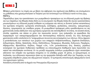 ΘΕΜΑ 2
Αφού μελετήσετε τις παραπάνω πηγές να παρουσιάσετε τα μέσα που χρησιμοποίησε η τουρκική
προπαγάνδα για να δικαιολογήσει και να μεθοδεύσει τους διωγμούς εναντίον των Μικρασιατών
Ελλήνων.
ΠΗΓΗ 1
Κήρυξαν, λοιπόν, εναντίον τους γενικό μποϊκοτάζ και έκαναν αφισοκολλήσεις στα σχολεία και στα
τζαμιά. Το περιεχόμενο των αφισών καλούσε τους μουσουλμάνους να εξοντώσουν τους Οθωμανούς
Έλληνες. Την ίδια εποχή οι τουρκικές εφημερίδες δημοσίευαν πύρινα άρθρα κατά των ίδιων υπηκόων,
ξεσηκώνοντας τους αναγνώστες τους εναντίον των Ελλήνων Οθωμανών και υποκινώντας τους σε
πράξεις βίας και σε σφαγές.
...........................................................................................................................
Τα εμπρηστικά άρθρα του τουρκικού Τύπου άρχισαν να δημοσιεύονται εντελώς ξαφνικά και χωρίς καμιά
φανερή αφορμή. Ήταν τόσο οφθαλμοφανές πως ήταν «παραγγελία» της κυβέρνησης, που μου φαίνεται
απίστευτο ότι δεν το κατάλαβαν ακόμα και οι πιο αμόρφωτοι Τούρκοι. Την ίδια εποχή έκαναν την
εμφάνισή τους και κάτι ευτελείς λιθογραφίες, κατασκευασμένες στο πόδι, τρομερά κακότεχνες -
προφανώς αποτελούσαν «έργα τέχνης» ντόπιων «καλλιτεχνών». Οι λιθογραφίες αυτές απεικόνιζαν
Έλληνες να σφάζουν τουρκάκια και να ξεκοιλιάζουν εγκύους μουσουλμάνες, καθώς και άλλες
φανταστικές σκηνές που δε στηρίζονταν σε κανένα πραγματικό περιστατικό - ούτε καν σε στημένες
κατηγορίες. Οι εικόνες αυτές αναρτήθηκαν έξω από τζαμιά και σχολεία. Η προπαγάνδα αυτή απέφερε
αμέσως καρπούς και ξεσήκωσε τους Τούρκους - κάτι μάλλον εύκολο για την επιθετική ιδιοσυγκρασία
τους.
G. Horton, Αναφορικά με την Τουρκία, εκδ. «Νέα Σύνορα» - Α. Α. Λιβάνη,
Αθήνα 1992, σσ. 60-61
 