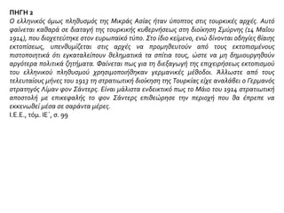 ΠΗΓΗ 2
Από το 1912, υπό το ψευδές πρόσχημα πως ήταν πλέον αδύνατο να γίνονται εκφορτώσεις πλοίων, τα
πλοία υπό ελληνική σημαία αποκλείσθηκαν από τα οθωμανικά λιμάνια. Επίσης απαγορεύθηκε στους
ιθαγενείς Μουσουλμάνους να ψωνίζουν από τα ελληνικά μαγαζιά· αλητοσυμμορίες παρέλυσαν το πιο
ανθηρό εμπόριο. Αυτή η τακτική δεν απέδωσε παντού· κυρίως δεν πέτυχε στη Φώκαια, όπου βρέθηκα
το 1913, και στα χωριά της περιοχής της Κύμης, τα οποία επισκέφθηκα την ίδια εποχή, όπου το
ιθαγενές τουρκικό στοιχείο ζούσε από την παραγωγή και τη βοήθεια των Ελλήνων· οι Μουσουλμάνοι
της μεγάλης πόλης Ναζλί, στην κοιλάδα του Μαιάνδρου, ήρθαν στη Σμύρνη, για να κάνουν εμπόριο
με τους Έλληνες παρά τις κατάρες που τους εκτόξευε η τουρκική εφημερίδα Keulu. Τις απόπειρες
αυτές ακολούθησαν παρενοχλήσεις και προκλήσεις. Στη συνέχεια μια φιλολογία μίσους, εκκλήσεις
στο θρησκευτικό φανατισμό και στον ιερό πόλεμο κατέκλυσαν τις πόλεις και την ύπαιθρο· τέλος,
αφαιρέθηκαν τα όπλα από όλο τον ελληνικό πληθυσμό. Όποιος κρατούσε κυνηγετικό όπλο ή μαχαίρι,
ακόμα και από τα πιο ακίνδυνα που είναι απαραίτητα σ’ όποιον εργάζεται στην ύπαιθρο, τον
συνελάμβαναν, τον παρέπεμπαν στο Συμβούλιο του πολέμου και τον φυλάκιζαν μετά από άγριο
ξυλοκόπημα. Από την άλλη μεριά, οι Μουσουλμάνοι ήταν οπλισμένοι και επίσημα καταταγμένοι.
Félix Sartiaux, Η Ελληνική Μικρασία, εκδ. Ιστορητής, Αθήνα 1933, σσ. 155-156
 