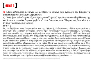 ΘΕΜΑ 3
Αφού μελετήσετε τις πηγές και με βάση την αφήγηση του σχολικού σας βιβλίου να επισημάνετε
τις μεθόδους που χρησιμοποίησαν οιΤούρκοι για τον εκτοπισμό των Ελλήνων κατά το έτος 1914.
ΠΗΓΗ 1
Παραλλήλως προς την εγκατάστασιν των μωαμεθανών προσφύγων εις τα ελληνικά χωρία της Θράκης
και των παραλίων της Μικράς Ασίας (διότι εις το εσωτερικόν της Μικράς Ασίας δεν έγιναν εγκαταστάσεις
μουσουλμάνων εις ελληνικά χωρία) ετέθησαν εις ενέργειαν και πάντες οι δυνατοί τρόποι καταπιέσεως
του ημετέρου στοιχείου: εμπορικός αποκλεισμός, συλλήψεις, φυλακίσεις, κακώσεις, τραυματισμοί,
δηώσεις, τρομοκρατία της υπαίθρου χώρας. Οι μωαμεθανοί πρόσφυγες μόλις εγκαθιστάμενοι εις τας
χριστιανικάς οικίας εξεδίωκον τους ημετέρους ομογενείς και κατελάμβανον τα κτήνη, τα οικιακά σκεύη,
έπιπλα, εργαλεία, και πάσαν εν γένει την περιουσίαν αυτών· τους ηνάγκαζον να εργασθώσι δια
λογαριασμόν των κακομεταχειριζόμενοι και παντοιοτρόπως πιέζοντες αυτούς. Εις τους δυστυχείς
χριστιανούς ουδέν υπελείπετο ή ν’ αναχωρήσωσι πεινώντες και εστερημένοι των πάντων. Ούτω ήρχισεν
η μετανάστευσις των κατοίκων των χωρίων των επαρχιών Ανδριανουπόλεως, Σαράντα Εκκλησιών,
Διδυμοτείχου, Βιζύης, Ηρακλείας, Αίνου, Καλλιπόλεως, Γανοχώρων, Φωκαίας, Κυδωνιών, Περγάμου,
Αδραμυττίου, Βρυούλλων, Κυζίκου, Τσερμέ κ.λπ., κ.λπ. μετανάστευσις ήτις, δικαίως, μεγάλως
ανησύχησε την ημετέραν Κυβέρνησιν προβάσαν εις επανειλημμένα διαβήματα προς περιστολήν του
κακού και απειλήσασαν αντίποινα. Εν τω μεταξύ συμμορίαι ενόπλων μωαμεθανών είχον καταστήσει
αδύνατον την ύπαρξιν του ημετέρου στοιχείου εν τη υπαίθρω χώρα. Οι φόνοι, οι τραυματισμοί, αι
λεηλασίαι, των ελληνικών περιουσιών ήσαν εις την ημερησίαν διάταξιν καθ’ όλην την Τουρκίαν, εις τας
συμμορίας ελάμβανον μέρος και αξιωματικοί τούρκοι. Ο εμπορικός αποκλεισμός εφηρμόζετο κατά
τον αγριώτερον τρόπον.
Ανέκδοτη επιστολή από το Αρχείο τουΥπουργείου Εξωτερικών
 