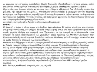 ΠΗΓΗ 2
Ο ελληνικός όμως πληθυσμός της Μικράς Ασίας ήταν ύποπτος στις τουρκικές αρχές. Αυτό
φαίνεται καθαρά σε διαταγή της τουρκικής κυβερνήσεως στη διοίκηση Σμύρνης (14 Μαΐου
1914), που διοχετεύτηκε στον ευρωπαϊκό τύπο. Στο ίδιο κείμενο, ενώ δίνονται οδηγίες βίαιης
εκτοπίσεως, υπενθυμίζεται στις αρχές να προμηθευτούν από τους εκτοπισμένους
πιστοποιητικά ότι εγκαταλείπουν θεληματικά τα σπίτια τους, ώστε να μη δημιουργηθούν
αργότερα πολιτικά ζητήματα. Φαίνεται πως για τη διεξαγωγή της επιχειρήσεως εκτοπισμού
του ελληνικού πληθυσμού χρησιμοποιήθηκαν γερμανικές μέθοδοι. Άλλωστε από τους
τελευταίους μήνες του 1913 τη στρατιωτική διοίκηση της Τουρκίας είχε αναλάβει ο Γερμανός
στρατηγός Λίμαν φον Σάντερς. Είναι μάλιστα ενδεικτικό πως το Μάιο του 1914 στρατιωτική
αποστολή με επικεφαλής το φον Σάντερς επιθεώρησε την περιοχή που θα έπρεπε να
εκκενωθεί μέσα σε σαράντα μέρες.
Ι.Ε.Ε., τόμ. ΙΕ΄, σ. 99
 