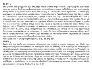 ΘΕΜΑ 5
Αφού μελετήσετε τις πηγές και με βάση την αφήγηση του σχολικού σας βιβλίου να
αναφερθείτε στη συμβολή των Γερμανών στον αφελληνισμό της Μικράς Ασίας.
ΠΗΓΗ 1
Την ίδια εποχή οι τουρκικές εφημερίδες δημοσίευαν πύρινα άρθρα κατά των ίδιων υπηκόων,
ξεσηκώνοντας τους αναγνώστες τους εναντίον των Ελλήνων Οθωμανών και υποκινώντας
τους σε πράξεις βίας και σε σφαγές. Συναντήθηκαν τότε όλοι οι διπλωμάτες της Σμύρνης και
αποφάσισαν να επισκεφθούν το βαλή (γενικό διοικητή) και να επιστήσουν την προσοχή
της εξοχότητάς του στο γεγονός ότι η συγκεκριμένη αρθρογραφία, σε συνδυασμό με τη
γενική αναταραχή, θα μπορούσε να διαταράξει την ηρεμία αυτής της ειρηνικής
επαρχίας. Όλοι οι πρόξενοι επισκέφθηκαν το βαλή, με μοναδική εξαίρεση το Γερμανό, ο
οποίος είπε ότι δεν μπορούσε να συμμετάσχει σε μια τέτοια πρωτοβουλία χωρίς την
εξουσιοδότηση της κυβέρνησής του. Αυτή η αδράνεια του Γερμανού αξιωματούχου στη
συγκεκριμένη χρονική στιγμή τεκμηριώνει την εκτίμηση ότι οι Γερμανοί ήταν σε μεγάλο
βαθμό συνένοχοι με τους Τούρκους συμμάχους τους για τις απελάσεις και τις σφαγές
των χριστιανών. Εδώ που τα λέμε κανείς δεν αμφιβάλλει για το γεγονός ότι η Γερμανία
ενέπνευσε την απέλαση των Οθωμανών Ελλήνων της Μικράς Ασίας σαν μια
προπαρασκευαστική κίνηση του πολέμου που ήδη προετοίμαζε.
George Horton, Αναφορικά με τηνΤουρκία, ό.π., σ. 60
 