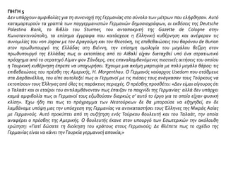 ΠΗΓΗ 2
Ο γιος του Σεϊτάνογλου, οΤίμος, γύρισε, θυμούμαι, τούτη την εποχή από τη ΜέσηΑνατολή.
- Κακά μαντάτα σου φέρνω, πατέρα, είπε. Οι Τούρκοι παράγιναν μουφλούζηδες. Τους τρώνε τ’ αφτιά ένα σωρό
πράχτορες Γερμανοί, Ταλιάνοι, Φράγκοι. Στο Μπεϋρούτ αντάμωσα το Νουρήμπεη και μου ’δωσε ένα φυλλάδιο
που κυκλοφόρησε στη ΜέσηΑνατολή. Διάβασε να δεις τι γράφει.
Ο γέρος έβαλε μ’ αξιοπρέπεια τα χρυσά γυαλιά του με το μαύρο κρεμαστό κορδόνι. Από τις πρώτες αράδες άρχισε
να στραβώνει το στόμα του, να χαϊδεύει νευρικά τις φαβορίτες και το κοντό περιποιημένο μούσι του. Αν πεινούμε
και υποφέρουμε μεις οι Τούρκοι - έγραφε το φυλλάδιο - αιτία είναι οι γκιαούρηδες που στα χέρια τους κρατούνε
τον πλούτο μας και το εμπόριό μας. Ως πότε όμως θ’ ανεχόμαστε την εκμετάλλευση και τις προκλήσεις τους;
Μποϋκοτάρετε τα προϊόντα τους. Σταματήστε κάθε δοσοληψία μαζί τους. Τι τη θέλετε τη φιλία τους; Ποιο τ’
όφελος να συναδελφώνεσθε και να τους προσφέρετε με τόση ειλικρίνεια την αγάπη και τον πλούτο μας…
Έγραφε πολλά κείνη η φυλλάδα και ο γέρος δεν πίστευε στα μάτια του. Διάβαζε και ξαναδιάβαζε δυνατά την κάθε
αράδα.
- Ξέρεις, πατέρα, ποιος κυκλοφόρησε το άτιμο αυτό γραφτό σ’ ολόκληρη την Ανατολή; είπε οΤίμος.
- Οι Νεότουρκοι. Ποιος άλλος;
-Δεν το βρήκες. Μην κουράζεσαι άδικα και ψάχνεις. Θα σου το πω εγώ: Η Ντόυτσε Παλαισίνιεν Μπανκ! Μάλιστα,
η ΓερμανικήΤράπεζα της Παλαιστίνης το κυκλοφόρησε. Κατάλαβες τώρα;
Ο γερο-Σεϊτάνογλου έκλεισε τ’ αλεπουδίσια μάτια του κι έμεινε πολλήν ώρα συλλογισμένος. Σαν ξύπνιος έμπορας
που ήτανε, άρχισε να καταλαβαίνει πως το ξένο κεφάλαιο μπούκαρε διψασμένο στο ξέφραγο αμπέλι της Τουρκιάς
και πάλευε να κάνει πέρα κάθε αντίπαλο, να κρατηθεί. Για τούτο γυρισε κι είπε στο γιο του:
- Σκέφτουμαι ν’ αυξήσω τις καταθέσεις μας στις Τράπεζες της Ελβετίας και της Γαλλίας για να μη μείνουμε καμιά
ώρα επί ξύλου κρεμάμενοι! Ο Θεός να με βγάλει ψεύτη, μα πολύ φοβούμαι πως μας περιμένουνε σκληρές μέρες.
Δεν είναι πια ηΤουρκιά που ξέραμε…
Σωστή κουβέντα είπε. Όμως ένας λαός, που έμαθε να ζει αδερφικά πλάι σ’ έναν άλλον, χρειάζεται γερές δόσεις
μίσους για ν’ αλλάξει αισθήματα. Οι απλοί Τούρκοι, που ζούσανε μακριά απ’ το φαρμάκι της προπαγάντας, χρόνια
συνεχίσανε αδέρφια να μας ανεβάζουνε κι αδέρφια να μας κατεβάζουνε. Το αλισβερίσι δυσκόλεψε, όμως οι
Έλληνες έμποροι, εργοστασιάρχες, χτηματίες, επιστήμονες εξακολουθούσανε να κρατούνε στα χέρια τους τη ζωή
του τόπου.
Διδώ Σωτηρίου, Ματωμένα Χώματα, εκδ. Κέδρος, Αθήνα 1991, σσ. 67-68
 