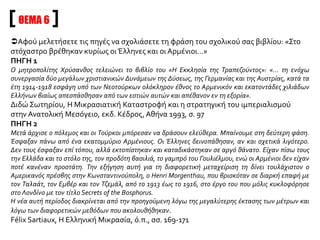 ΠΗΓΗ 5
Δεν υπάρχουν αμφιβολίες για τη συνενοχή της Γερμανίας στο σύνολο των μέτρων που ελήφθησαν. Αυτό
καταμαρτυρούν τα γραπτά των παγγερμανιστών Γερμανών δημοσιογράφων, οι εκθέσεις της Deutsche
Palestina Bank, το βιβλίο του Sturmer, του ανταποκριτή της Gazette de Cologne στην
Κωνσταντινούπολη, τα επίσημα έγγραφα που κατάσχεσε η Ελληνική κυβέρνηση και ανέφεραν τις
συνομιλίες του von Jagow με τον Δραγούμη και τον Θεοτόκη, τις επιβεβαιώσεις του βαρόνου de Burian
στον πρωθυπουργό της Ελλάδας στη Βιέννη, την επίσημη ομολογία του μεγάλου βεζίρη στον
πρωθυπουργό της Ελλάδας πως οι εκτοπίσεις από το Αϊβαλί είχαν διαταχθεί υπό ένα στρατιωτικό
πρόσχημα από το στρατηγό Λίμαν φον Σάνδερς, στις επαναλαμβανόμενες πιεστικές αιτήσεις του οποίου
η Τουρκική κυβέρνηση έπρεπε να υποχωρήσει. Έχουμε μια ακόμη μαρτυρία με πολύ μεγάλο βάρος: τις
επιβεβαιώσεις του πρέσβη της Αμερικής, Η. Morgenthau. Ο Γερμανός ναύαρχος Usedom που στάθμευε
στα Δαρδανέλλια, του είπε αυτολεξεί πως οι Γερμανοί με τις πιέσεις τους ανάγκασαν τους Τούρκους να
εκτοπίσουν τους Έλληνες από όλες τις παράκτιες περιοχές. Ο πρέσβης προσθέτει: «Δεν είμαι σίγουρος ότι
ο Ταλαάτ και οι εταίροι του αντιλαμβάνονταν πως έπαιζαν το παιχνίδι της Γερμανίας· αλλά δεν υπάρχει
καμιά αμφιβολία πως οι Γερμανοί τους εξωθούσαν διαρκώς σ’ αυτό το έργο για το οποίο είχαν φυσική
κλίση». Έχω ήδη πει πως το πρόγραμμα των Νεοτούρκων δε θα μπορούσε να εξηγηθεί, αν δε
λαμβάναμε υπόψη μας την υπόσχεση της Γερμανίας να αντικαταστήσει τους Έλληνες της Μικράς Ασίας
με Γερμανούς. Αυτό προκύπτει από τη συζήτηση ενός Τούρκου βουλευτή και του Ταλαάτ, την οποία
αναφέρει ο πρέσβης της Αμερικής. Ο βουλευτής έκανε στον υπουργό των Εσωτερικών την ακόλουθη
ερώτηση: «Γιατί δώσατε τη διοίκηση του κράτους στους Γερμανούς; Δε βλέπετε πως το σχέδιο της
Γερμανίας είναι να κάνει τηνΤουρκία γερμανική αποικία;»
 