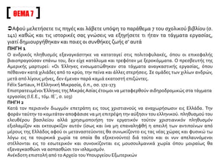 Αφού μελετήσετε τις πηγές να σχολιάσετε τη φράση του σχολικού σας βιβλίου: «Στο
στόχαστρο βρέθηκαν κυρίως οι Έλληνες και οι Αρμένιοι…»
ΠΗΓΗ 1
Ο μητροπολίτης Χρύσανθος τελειώνει το βιβλίο του «Η Εκκλησία της Τραπεζούντος»: «… τη ενόχω
συνεργασία δύο μεγάλων χριστιανικών Δυνάμεων της Δύσεως, της Γερμανίας και της Αυστρίας, κατά τα
έτη 1914-1918 εσφάγη υπό των Νεοτούρκων ολόκληρον έθνος το Αρμενικόν και εκατοντάδες χιλιάδων
Ελλήνων βιαίως απεσπάσθησαν από των εστιών αυτών και απέθανον εν τη εξορία».
Διδώ Σωτηρίου, Η Μικρασιατική Καταστροφή και η στρατηγική του ιμπεριαλισμού
στην Ανατολική Μεσόγειο, εκδ. Κέδρος, Αθήνα 1993, σ. 97
ΠΗΓΗ 2
Μετά άρχισε ο πόλεμος και οι Τούρκοι μπόρεσαν να δράσουν ελεύθερα. Μπαίνουμε στη δεύτερη φάση.
Έσφαξαν πάνω από ένα εκατομμύριο Αρμένιους. Οι Έλληνες δεινοπάθησαν, αν και σχετικά λιγότερο.
Δεν τους έσφαξαν επί τόπου, αλλά εκτοπίστηκαν και καταδικάστηκαν σε αργό θάνατο. Είχαν πίσω τους
την Ελλάδα και το στόλο της, τον προδότη βασιλιά, το γαμπρό του Γουλιέλμου, ενώ οι Αρμένιοι δεν είχαν
ποτέ κανέναν προστάτη. Την εξήγηση αυτή για τη διαφορετική μεταχείριση τη δίνει τουλάχιστον ο
Αμερικανός πρέσβης στην Κωνσταντινούπολη, ο Henri Morgenthau, που βρισκόταν σε διαρκή επαφή με
τον Ταλαάτ, τον Εμβέρ και τον Τζεμάλ, από το 1913 έως το 1916, στο έργο του που μόλις κυκλοφόρησε
στο Λονδίνο με τον τίτλο Secrets of the Bosphorus.
Η νέα αυτή περίοδος διακρίνεται από την προηγούμενη λόγω της μεγαλύτερης έκτασης των μέτρων και
λόγω των διαφορετικών μεθόδων που ακολουθήθηκαν.
Félix Sartiaux, Η Ελληνική Μικρασία, ό.π., σσ. 169-171
ΘΕΜΑ 6
 