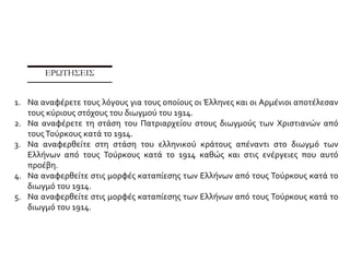 ΘΕΜΑ 8
Αφού λάβετε υπόψη σας την πηγή να εξηγήσετε γιατί οιΤούρκοι μετακίνησαν ελληνικό
πληθυσμό από τα μικρασιατικά παράλια στο εσωτερικό της Ανατολίας κατά το 1915.
ΠΗΓΗ
Έλληνες των μικρασιατικών ακτών της αυτοκρατορίας μετακινούνται στο εσωτερικό της
Ανατολίας κατά το 1915
Μια άλλη μετακίνηση ελληνικού πληθυσμού έγινε στην αρχή του Πρώτου Παγκοσμίου Πολέμου. Η
Οθωμανική Αυτοκρατορία μαχόταν στο πλευρό της Γερμανίας και η Ελλάδα, αν και ουδέτερη,
πιεζόταν από τους βενιζελικούς να μπει στον πόλεμο στο αντίθετο στρατόπεδο. Εφόσον τα νησιά
στ’ ανοιχτά της μικρασιατικής ακτής βρίσκονταν πλέον στα χέρια των Ελλήνων, η γεωγραφική
θέση των νήσων αυτών που ήταν τόσο κοντά στα οθωμανικά παράλια, κατοικημένα και αυτά κατά
μεγάλο μέρος από Έλληνες, δημιουργούσε κατά τη γνώμη των Γερμανών συμβούλων του
οθωμανικού στρατού ένα στρατιωτικό κίνδυνο, στην περίπτωση που η Ελλάδα θα έμπαινε στον
πόλεμο στο πλευρό των Άγγλων και των Γάλλων κατά της Οθωμανικής Αυτοκρατορίας. Ο
ελληνικός πληθυσμός της δυτικής Ανατολίας θα μπορούσε σ’ αυτή την περίπτωση να
χρησιμοποιηθεί κατά της κυβέρνησης της Πόλης. Η ίδια κατάσταση υπήρχε και στην ανατολική
Μικρά Ασία όπου η Ρωσία στον πόλεμο κατά της Αυτοκρατορίας είχε χρησιμοποιήσει εναντίον της
Κωνσταντινούπολης τον αρμενικό πληθυσμό.
 