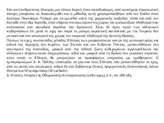 Εάν από ανθρώπινης πλευράς μια τέτοια λογική ήταν καταδικάσιμη, από αυστηρώς στρατιωτική
άποψη μπορούσε να δικαιολογηθεί και η μέθοδος αυτή χρησιμοποιήθηκε από τον Στάλιν στον
Δεύτερο Παγκόσμιο Πόλεμο για να αμυνθεί κατά της γερμανικής εισβολής· αλλά και από τον
Καναδά στην ίδια περίοδο, όταν εξόρισε στο εσωτερικό της χώρας τον γιαπωνέζικο πληθυσμό που
κατοικούσε στα καναδικά παράλια του Ειρηνικού. Είναι δε προς τιμήν των ελληνικών
κυβερνήσεων ότι μετά το 1974 και παρά τη μόνιμη εκρηκτική κατάσταση με την Τουρκία δεν
μετακίνησε στο εσωτερικό της χώρας τον τουρκικό πληθυσμό της Δυτικής Θράκης.
Πάντως το 1915, εκατοντάδες χιλιάδες Έλληνες των μικρασιατικών ακτών της αυτοκρατορίας και
ειδικά της περιοχής του Αιγαίου, των Στενών και του Ευξείνου Πόντου, μετακινήθηκαν στο
εσωτερικό της Ανατολίας, μακριά από την πιθανή ζώνη ενδεχομένων αγγλογαλλικών και
ελληνικών στρατιωτικών επιχειρήσεων, αλλά και μακριά από τη δράση του ρωσικού στρατού,
στον οποίο οι Έλληνες θα μπορούσαν να προσφέρουν υπηρεσίες ως ομόθρησκοι. Ο
εμπειρογνώμων Α. Α. Πάλλης υπολογίζει σε 500.000 τους Έλληνες που μετακινήθηκαν το 1915,
από τις ακτές στο εσωτερικό, ειδικά δε στη Σεβάστεια (Sivas), Αργυρούπολη (Gümüshane), Ικόνιο
(Konya) και Ντιγιάρμπακιρ (Di-yarbakir).
Δ. Κιτσίκη, Ιστορία της Οθωμανικής Αυτοκρατορίας (1280-1924), ό.π., σσ. 188-189
 
