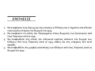 1. Να αναφέρετε τους λόγους για τους οποίους οι Έλληνες και οι Αρμένιοι αποτέλεσαν
τους κύριους στόχους του διωγμού του 1914.
2. Να αναφέρετε τη στάση του Πατριαρχείου στους διωγμούς των Χριστιανών από
τουςΤούρκους κατά το 1914.
3. Να αναφερθείτε στη στάση του ελληνικού κράτους απέναντι στο διωγμό των
Ελλήνων από τους Τούρκους κατά το 1914 καθώς και στις ενέργειες που αυτό
προέβη.
4. Να αναφερθείτε στις μορφές καταπίεσης των Ελλήνων από τους Τούρκους κατά το
διωγμό του 1914.
ΕΡΩΤΗΣΕΙΣ
 