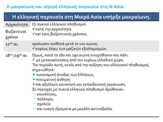 Η μακραίωνη και ισχυρή ελληνική παρουσία στη Μ.Ασία
Η ελληνική παρουσία στη Μικρά Ασία υπήρξε μακραίωνη.
Αρχαιότητα Οι πυκνοί ελληνικοί πληθυσμοί
κατά την αρχαιότητα
και τους βυζαντινούς χρόνους
Βυζαντινοί
χρόνοι
12ος αι. αραίωσαν αισθητά μετά το 12ο αιώνα,
κυρίως λόγω των μαζικών εξισλαμισμών.
18ος /19ος αι. Όμως, κατά το 18ο και 19ο αιώνα ενισχύθηκαν και πάλι:
 με μεταναστεύσεις από τον κυρίως ελλαδικό χώρο.
Την περίοδο αυτή, εκτός από την αύξηση του ελληνικού πληθυσμού,
σημειώθηκε:
 οικονομική άνοδος των Ελλήνων,
πνευματική άνθηση
και αξιόλογη κοινοτική και εκπαιδευτική οργάνωση.
Σε περιοχές με πυκνό ελληνικό πληθυσμό ιδρύθηκαν:
⇒ κοινότητες,
⇒ σύλλογοι,
⇒ σχολεία
⇒ και ευαγή ιδρύματα με μεγάλη ακτινοβολία.
 