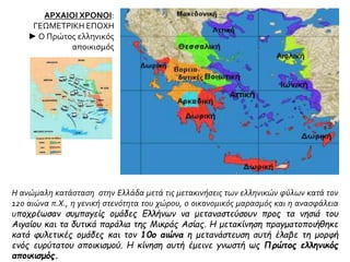 ΑΡΧΑΙΟΙ ΧΡΟΝΟΙ:
ΓΕΩΜΕΤΡΙΚΗ ΕΠΟΧΗ
► Ο Πρώτος ελληνικός
αποικισμός
Η ανώμαλη κατάσταση στην Ελλάδα μετά τις μετακινήσεις των ελληνικών φύλων κατά τον
12ο αιώνα π.Χ., η γενική στενότητα του χώρου, ο οικονομικός μαρασμός και η ανασφάλεια
υποχρέωσαν συμπαγείς ομάδες Ελλήνων να μεταναστεύσουν προς τα νησιά του
Αιγαίου και τα δυτικά παράλια της Μικράς Ασίας. Η μετακίνηση πραγματοποιήθηκε
κατά φυλετικές ομάδες και τον 10ο αιώνα η μετανάστευση αυτή έλαβε τη μορφή
ενός ευρύτατου αποικισμού. Η κίνηση αυτή έμεινε γνωστή ως Πρώτος ελληνικός
αποικισμός.
 