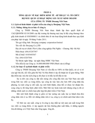 1
PHẦN I:
TỔNG QUAN VỀ ĐẶC ĐIỂM KINH TẾ - KĨ THUẬT VÀ TỔ CHỨC
BỘ MÁY QUẢN LÍ HOẠT ĐỘNG SẢN XUẤT KINH DOANH
CỦA CÔNG TY TNHH Dooung Viêt Nam
1.1. Lịch sử hình thành và phát triển của công ty Doojung Việt Nam.
1.1.1. Những thông tin cơ bản về công ty
Công ty TNHH Dooung Viêt Nam được thành lập theo quyết định số
1362/QĐ/BTM 03/10/2000 của Bộ trưởng bộ thương mại (nay là Bộ công thương) theo
giấy kinh doanh số 0303000011 và chính thức đi vào hoạt động kinh doanh theo quy định
của pháp luật từ ngày 30 tháng 9 năm 2011.
Tên gọi tiếng Anh: Doojung company corporation limited
Tên viết tắt: Doojung Co.,LTD
Địa chỉ trụ sở chính: Plot 6, khu công nghiêp Phú Nghĩa – Chương Mỹ- Hà Nội
Điện thoại: (04) 63267567
Mã số thuế: 0105445567
Fax: (04) 63267566
Tài khoản ngân hàng: tại ngân hàng HSBC Việt Nam
Vốn điều lệ của Công ty: 16.000.000.000 VNĐ (Mười sáu tỷ đồng)
1.1.2. Sơ lược về sự hình thành và phát triển
Công ty TNHH Doojung Việt Nam có vốn đầu tư 100% từ Hàn Quốc, nó có vị trí
của ngõ thủ đô, nối liền giữa Hà Nội Và Hòa Bình vì vậy rất thuận lợi về giao thông. Nhờ
đặc điểm này mà chủ tịch công ty đã chọn vị trí đắc lợi để đầu tư vào
Sự ra đời của công ty đặt nền móng cho công đầu tiên của Việt Nam sản xuất
trong lĩnh vưc chổi cọ trang điểm, tạo công ăn việc làm cho hơn 400 công nhân địa
phương. Là một công ty chế suất, tuy mới hình thành, chưa thế có được lợi nhuận lớn.
song công ty đã từng bước phát triển. Một lĩnh vưc hoàn toàn mới nhưng công ty đã có
những chính sách và chiến lược phù hợp khi phát triển ở Việt Nam
Khi mới hình thành công ty gồm có hai xưởng sản xuất, hai xe khách đưa đón
công nhân viên ở xa. Đối với những nhân viên ở xa, công ty có chính sách thuê nhà ở cho
họ.
Về lĩnh vưc sản xuất. công ty là công ty duy nhất tại việt nam sản xuất trong lĩnh
vưc chổi cọ trang điểm. vì vậy nguyên vật liệu thường phải xuất khẩu, vì những nguyên
liêu đó không có ở Việt Nam như lông ngựa, lông dê..
 