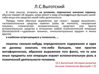 Л.С.Выготский
В этом смысле, опираясь на условное, переносное значение термина,
обычно говорят об орудии, когда имеют в виду опосредующую функцию какой-
либо вещи или средство какой-либо деятельности.
Правда, такие обычные выражения, как «язык— орудие мышления»,
«вспомогательные средства памяти» (aides de memoire), «внутренняя
техника», «техническое вспомогательное средство» или просто
вспомогательные средства в отношении любой психологической операции
(Geistestechnik—«духовная» техника», «интеллектуальные орудия» и много
других),
в изобилии встречающиеся у психологов, ...
лишены сколько-нибудь определенного содержания и едва
ли должны означать что-либо большее, чем простое
метафорическое, образное выражение того факта, что те или
иные предметы или операции играют вспомогательную роль в
психической деятельности человека.
[Л.С.Выготский «История развития
высших психических функций» т.3]
 