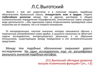 Л.С.Выготский
Вместе с тем нет недостатка и в попытках придать подобным
обозначениям буквальный смысл, отождествить знак и орудие, стереть
глубочайшее различие между тем и другим, растворив в общем
психологическом определении специфические, отличительные черты каждого
вида деятельности. ...Мы одинаково строго отграничиваем проводимую нами
аналогию как от первого, так и от второго толкования.
То неопределенное, смутное значение, которое связывается обычно с
переносным употреблением слова орудие, в сущности нисколько не облегчает
задачи исследователя, интересующегося реальным, а не образным
отношением, существующим между поведением и его вспомогательными
средствами.
Между тем подобные обозначения закрывают дорогу
исследованию. Ни один исследователь еще не расшифровал
реального значения подобных метафор.
[Л.С.Выготский «История развития
высших психических функций» Соч., т.3]
 