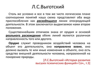 Л.С.Выготский
Столь же условно и все в том же чисто логическом плане
соотношения понятий наша схема представляет оба вида
приспособления как расходящиеся линии опосредующей
деятельности. В этом заключается выдвигаемое нами второе
положение.
Существеннейшим отличием знака от орудия и основой
реального расхождения обеих линий является различная
направленность того или другого.
Орудие служит проводником воздействий человека на
объект его деятельности, оно направлено вовне, оно
должно вызвать те или иные изменения в объекте, оно есть
средство внешней деятельности человека, направленной на
покорение природы.
[Л.С.Выготский «История развития
высших психических функций» Соч., т.3]
 