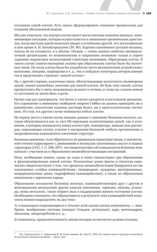 В. Г. Костенко, Л. Д. Костенко > Живая клетка глазами химиков-органиков
 > 109
состояния самой клетки. Есть смысл сформулировать основные предпосылки для
создания обсуждаемой модели.
Мы уже отмечали, что внутри клетки имеет место плотная упаковка молекул, напо-
минающая ситуацию, которая осуществляется в смешанных органических кристал-
лах, когда выступы одной молекулы входят в углубления другой, что постулировано
в свое время А. И. Китайгородским [39, 40]. Картина напоминает детскую мозаику,
только не на плоскости, а в объеме. Отсюда — очень важное свойство внутрикле-
точной организации: ее возникновение и сохранение возможно только в строго
заданных параметрах молекулярной структуры полимеров, образующих клетку. В
таком случае главенствующими силами при образовании клетки были бы валент-
ные связи. Но тогда клетка была бы уподоблена чисто механическим устройствам с
шатунами, спицами, шарнирами и т. д., что и побудило некоторых авторов именно
так и представлять строение «живой клетки»1
.
Но, с другой стороны, валентные связи, обеспечивающие целостность полимерных
цепей, имеют важнейшее значение для живой клетки. Не будь этих связей, клетка
превратилась бы в смесь мономерных молекул и атомов, и тогда ни о каком живом
ее состоянии не могло быть и речи.
Нужно еще раз подчеркнуть, что белок в клетке находится в постоянной динамике.
Его стремление к минимуму свободной энергии Гиббса не должно приводить ни к
равновесию, аналогично водному раствору белка, ни к кристаллическому состоя-
нию. И в том, и в другом случае неминуема гибель клетки.
На первое место в таком случае выходят данные о динамике белковых молекул, ко-
торая обеспечивается как за счет КК-переходов полипептидных цепей, так и усло-
виями, в которых оказывается живая клетка (рН, температура, ионная сила раство-
ров, окружающих клетку, участие в построении белковой глобулы органических и
неорганических компонентов клеточных структур).
Белковые движения, если обратиться к их временным характеристикам, в значитель-
ной степени коррелируют с движениями в молекулах нуклеиновых кислот и водных
структурах ([42], 1. С. 296–297), что свидетельствует об уникальности белковых ком-
плексов с участием их в образовании жизнеобеспечивающих построений.
Итак, необходимо понять, какие же силы и связи главенствуют при образовании
и функционировании живой клетки. Изложенные ранее факты и гипотезы одно-
значно свидетельствуют о том, что процессы жизнеобеспечения базируются на так
называемых «слабых взаимодействиях» (водородные, полярные, дисперсионные,
вандерваальсовые связи, гидрофобные взаимодействия), а также на образовании
комплексов с переносом заряда.
Образование ассоциатов белковых молекул, взаимодействующих друг с другом и
мономерными молекулами других классов (витамины, гормоны, липиды, углево-
ды, ионы металлов), также играют роль в поддержании живого состояния клетки.
Необходимо учитывать, что образующиеся в результате этих взаимодействий комп-
лексы можно подразделить на два типа:
1) стационарно сохраняющиеся в течение всей жизни клетки компоненты — мем-
браны, мембранные системы (аппарат Гольджи, ретикулум), ядра, митохондрии,
лизосомы, микротрубочки и т. д.;
2) комплексы, продолжительность жизни которых исчисляется долями секунды.
1
	 См.: Чернавский Д. С., Чернавская Н. М. Белок-машина. М.: Янус-К, 1999. Но в таком случае структура клетки была
бы жесткой и нежизнеспособной. — Прим. Авт.
 