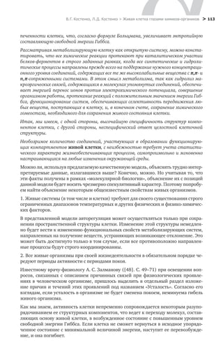 В. Г. Костенко, Л. Д. Костенко > Живая клетка глазами химиков-органиков
 > 113
печенности клетки, что, согласно формуле Больцмана, увеличивает энтропийную
составляющую свободной энергии Гиббса.
Рассматривая метаболизирующую клетку как открытую систему, можно конста-
тировать, что все химические реакции протекают при каталитическом участии
белков-ферментов в строго заданных рамках, когда все синтетические и гидроли-
тические процессы направлены прежде всего на поддержание нужного концентраци-
онного уровня соединений, содержащих все те же высоколабильные вещества с π,π- и
n,π-сопряженными системами. В этом смысл метаболизма, так как гидролиз ма-
кроэргических связей, содержащихся в молекулах упомянутых соединений, обеспечи-
вает энергией перенос ионов против электрохимического потенциала, совершение
организмом работы, протекание реакций с положительным значением энергии Гиб-
бса, функционирование систем, обеспечивающих селективность передвижения лю-
бых веществ, поступающих в клетку, и, в конечном счете, сохранение химического
гомеостаза, необходимого для сохранения живого состояния клетки.
Итак, мы имеем, с одной стороны, высочайшую специфичность структур компо-
нентов клетки, с другой стороны, неспецифический ответ целостной клеточной
структуры.
Необозримое количество соединений, участвующих в образовании функционирую-
щих компартментов живой клетки, с неизбежностью требует учета статисти-
ческого характера жизнеобеспечивающих процессов, самопроизвольно и мгновенно
настраивающихся на любые изменения окружающей среды.
Можно ли, используя предлагаемую качественную модель, объяснять трудно интер-
претируемые данные, излагавшиеся выше? Конечно, можно. Но учитывая то, что
эти факты получены в рамках «молекулярной биологии», объяснение их с позиций
данной модели будет носить чрезмерно спекулятивный характер. Поэтому попробу-
ем найти объяснение некоторым общеизвестным свойствам живых организмов.
1. Живые системы (в том числе и клетки) требуют для своего существования строго
ограниченных диапазонов температурных и других физических и физико-химичес-
ких факторов.
В представленной модели авторегуляция может осуществляться только при сохра-
нении пространственной структуры клетки. Изменение этой структуры немедлен-
но будет вести к изменению функциональных свойств метаболизирующих систем,
направленных на получение веществ, устраняющих возникающее отклонение. Это
может быть достигнуто только в том случае, если все противоположно направлен-
ные процессы будут строго координированны.
2. Все живые организмы при своей жизнедеятельности в обязательном порядке че-
редуют периоды активности с периодами покоя.
Известному врачу-физиологу А. С. Залманову ([48]. С. 49–71) при освещении воп-
росов, связанных с описанием причинных связей при физиологических проявле-
ниях в человеческом организме, пришлось выделить в отдельный раздел изложе-
ние причин и течений этих проявлений под названием «Усталость». Согласно его
взглядам, если усталость в организме не будет сменена покоем, неминуема гибель
живого организма.
Как мы знаем, активность клетки непременно сопровождается некоторым разупо-
рядочиванием ее структурных компонентов, что ведет к переходу молекул, состав-
ляющих основу живой клетки, в возбужденное состояние с повышенным уровнем
свободной энергии Гиббса. Если клетка не сможет вернуться в исходное упорядо-
ченное состояние с минимальной величиной энергии, наступит ее перевозбужде-
ние, и она погибнет.
 