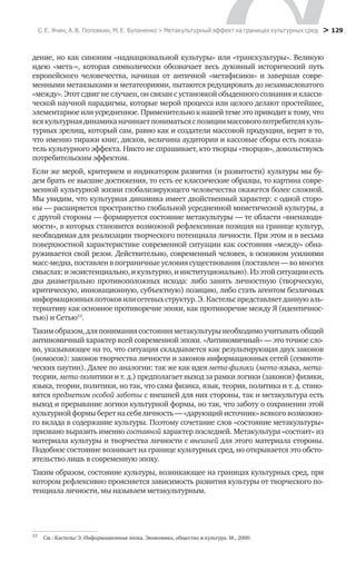 С. Е. Ячин, А. В. Поповкин, М. Е. Буланенко > Метакультурный эффект на границах культурных сред
 > 129
дение, но как синоним «наднациональной культуры» или «транскультуры». Великую
идею «мета-», которая символически обозначает весь духовный исторический путь
европейского человечества, начиная от античной «метафизики» и завершая совре-
менными метаязыками и метатеориями, пытаются редуцировать до незамысловатого
«между». Этот сдвиг не случаен, он связан с установкой обыденного сознания и класси-
ческой научной парадигмы, которые мерой процесса или целого делают простейшее,
элементарное или усредненное. Применительно к нашей теме это приводит к тому, что
всякультурнаядинамиканачинаетпониматьсяспозициимассовогопотребителякуль-
турных зрелищ, который сам, равно как и создатели массовой продукции, верит в то,
что именно тиражи книг, дисков, величина аудитории и кассовые сборы есть показа-
тель культурного эффекта. Никто не спрашивает, кто творцы «творцов», довольствуясь
потребительским эффектом.
Если же мерой, критерием и индикатором развития (и развитости) культуры мы бу-
дем брать ее высшие достижения, то есть ее классические образцы, то картина совре-
менной культурной жизни глобализирующего человечества окажется более сложной.
Мы увидим, что культурная динамика имеет двойственный характер: с одной сторо-
ны — расширяется пространство глобальной усредненной миметической культуры, а
с другой стороны — формируется состояние метакультуры — те области «вненаходи-
мости», в которых становится возможной рефлексивная позиция на границе культур,
необходимая для реализации творческого потенциала личности. При этом и в весьма
поверхностной характеристике современной ситуации как состояния «между» обна-
руживается свой резон. Действительно, современный человек, в основном усилиями
масс-медиа, поставлен в пограничные условия существования (поставлен — во многих
смыслах:иэкзистенциально,икультурно,иинституционально).Изэтойситуацииесть
два диаметрально противоположных исхода: либо занять личностную (творческую,
критическую, инновационную, субъектную) позицию, либо стать агентом безличных
информационныхпотоковилисетевыхструктур.Э. Кастельспредставляетданнуюаль-
тернативу как основное противоречие эпохи, как противоречие между Я (идентичнос-
тью) и Сетью13
.
Такимобразом,дляпониманиясостоянияметакультурынеобходимоучитыватьобщий
антиномичный характер всей современной эпохи. «Антиномичный» — это точное сло-
во, указывающее на то, что ситуация складывается как результирующая двух законов
(номосов): законов творчества личности и законов информационных сетей (семиоти-
ческих паутин). Далее по аналогии: так же как идея мета-физики (мета-языка, мета-
теории, мета-политики и т. д.) предполагает выход за рамки логики (законов) физики,
языка, теории, политики, но так, что сама физика, язык, теория, политика и т. д. стано-
вятся предметом особой заботы с внешней для них стороны, так и метакультура есть
выход и прерывание логики культурной формы, но так, что заботу о сохранении этой
культурной формы берет на себя личность — «дарующий источник» всякого возможно-
го вклада в содержание культуры. Поэтому сочетание слов «состояние метакультуры»
призвано выразить именно составной характер последней. Метакультура «состоит» из
материала культуры и творчества личности с внешней для этого материала стороны.
Подобное состояние возникает на границе культурных сред, но открывается это обсто-
ятельство лишь в современную эпоху.
Таким образом, состояние культуры, возникающее на границах культурных сред, при
котором рефлексивно проясняется зависимость развития культуры от творческого по-
тенциала личности, мы называем метакультурным.
13
	 См.: Кастельс Э. Информационная эпоха. Экономика, общество и культура. М., 2000.
 