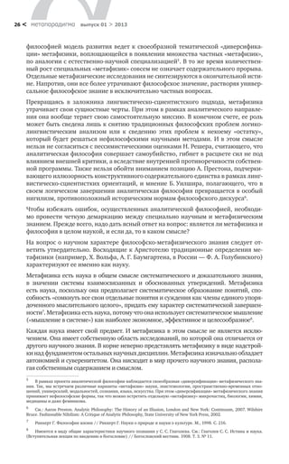 метαπαραдигмα выпуск 01 > 201326 <
философией модель развития ведет к своеобразной тематической «диверсифика-
ции» метафизики, воплощающейся в появлении множества частных «метафизик»,
по аналогии с естественно-научной специализацией5
. В то же время количествен-
ный рост специальных «метафизик» совсем не означает содержательного прорыва.
Отдельные метафизические исследования не синтезируются в окончательной исти-
не. Напротив, они все более утрачивают философское значение, растворяя универ-
сальное философское знание в исключительно частных вопросах.
Превращаясь в заложника лингвистическо-сциентистского подхода, метафизика
утрачивает свои сущностные черты. При этом в рамках аналитического направле-
ния она вообще теряет свою самостоятельную миссию. В конечном счете, ее роль
может быть сведена лишь к снятию традиционных философских проблем логико-
лингвистическим анализом или к сведению этих проблем к некоему «остатку»,
который будет решаться нефилософскими научными методами. И в этом смысле
нельзя не согласиться с пессимистическими оценками Н. Решера, считающего, что
аналитическая философия совершает самоубийство, гибнет в расцвете сил не под
влиянием внешней критики, а вследствие внутренней противоречивости собствен-
ной программы. Также нельзя обойти вниманием позицию А. Престона, подчерки-
вающего иллюзорность конструктивного содержательного единства в рамках линг-
вистическо-сциентистких ориентаций, и мнение Б. Уилшира, полагающего, что в
своем логическом завершении аналитическая философия превращается в особый
нигилизм, противоположный историческим нормам философского дискурса6
.
Чтобы избежать ошибок, осуществленных аналитической философией, необходи-
мо провести четкую демаркацию между специально научным и метафизическим
знанием. Прежде всего, надо дать ясный ответ на вопрос: является ли метафизика и
философия в целом наукой, и если да, то в каком смысле?
На вопрос о научном характере философско-метафизического знания следует от-
ветить утвердительно. Восходящие к Аристотелю традиционные определения ме-
тафизики (например, Х. Вольфа, А. Г. Баумгартена, в России — Ф. А. Голубинского)
характеризуют ее именно как науку.
Метафизика есть наука в общем смысле систематического и доказательного знания,
в значении системы взаимосвязанных и обоснованных утверждений. Метафизика
есть наука, поскольку она предполагает систематическое образование понятий, спо-
собность «сомкнуть все свои отдельные понятия и суждения как члены единого упоря-
доченного мыслительного целого», придать ему характер систематической завершен-
ности7
. Метафизика есть наука, потому что она использует систематическое мышление
(«мышление в системе») как наиболее экономное, эффективное и целесообразное8
.
Каждая наука имеет свой предмет. И метафизика в этом смысле не является исклю-
чением. Она имеет собственную область исследований, по которой она отличается от
другого научного знания. В корне неверно представлять метафизику в виде надстрой-
ки над фундаментом остальных научных дисциплин. Метафизика изначально обладает
автономией и суверенитетом. Она нисходит в мир прочего научного знания, распола-
гая собственным содержанием и смыслом.
5
	 В рамках проекта аналитической философии наблюдается своеобразная «диверсификация» метафизического зна-
ния. Так, мы встречаем различные варианты «метафизик» науки, эпистемологии, пространственно-временных отно-
шений, универсалий, модальностей, сознания, языка, искусства. При этом «диверсификация» метафизического знания
принимает нефилософские формы, так что можно встретить отдельную «метафизику» микрочастиц, биологии, химии,
медицины и даже феминизма.
6
	 См.: Aaron Preston. Analytic Philosophy: The History of an Illusion, London and New York: Continuum, 2007. Wilshire
Bruce. Fashionable Nihilism: A Critique of Analytic Philosophy, State University of New York Press, 2002.
7
	 Риккерт Г. Философия жизни // Риккерт Г. Науки о природе и науки о культуре. М., 1998. С. 216.
8
	 Имеются в виду общие характеристики научного познания у С. С. Глаголева. См.: Глаголев С. С. Истина и наука.
(Вступительная лекция по введению в богословие) // Богословский вестник. 1908. Т. 3. № 11.
 