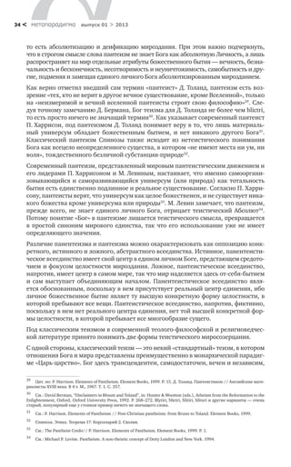 метαπαραдигмα выпуск 01 > 201334 <
то есть абсолютизацию и деификацию мироздания. При этом важно подчеркнуть,
что в строгом смысле слова пантеизм не знает Бога как абсолютную Личность, а лишь
распространяет на мир отдельные атрибуты божественного бытия — вечность, безна-
чальность и бесконечность, несотворимость и неуничтожимость, самобытность и дру-
гие, подменяя и замещая единого личного Бога абсолютизированным мирозданием.
Как верно отметил введший сам термин «пантеист» Д. Толанд, пантеизм есть воз-
зрение «тех, кто не верит в другое вечное существование, кроме Вселенной», только
на «неизмеримой и вечной вселенной пантеисты строят свою философию»29
. Сле-
дуя точному замечанию Д. Бермана, Бог теизма для Д. Толанда не более чем blictri,
то есть просто ничего не значащий термин30
. Как указывает современный пантеист
П. Харрисон, под пантеизмом Д. Толанд понимает веру в то, что лишь материаль-
ный универсум обладает божественным бытием, и нет никакого другого Бога31
.
Классический пантеизм Спинозы также исходит из нетеистического понимания
Бога как всецело неопределенного существа, в котором «не имеют места ни ум, ни
воля», тождественного безличной субстанции-природе32
.
Современный пантеизм, представленный мировым пантеистическим движением и
его лидерами П. Харрисоном и М. Левиным, настаивает, что именно самооргани-
зовывающийся и саморазвивающийся универсум (или природа) как тотальность
бытия есть единственно подлинное и реальное существование. Согласно П. Харри-
сону, пантеисты верят, что универсум как целое божественен, и не существует ника-
кого божества кроме универсума или природы33
. М. Левин замечает, что пантеизм,
прежде всего, не знает единого личного Бога, отрицает теистический Абсолют34
.
Потому понятие «Бог» в пантеизме лишается теистического смысла, превращается
в простой синоним мирового единства, так что его использование уже не имеет
определяющего значения.
Различие панентеизма и пантеизма можно охарактеризовать как оппозицию конк-
ретного, истинного и ложного, абстрактного всеединства. Истинное, панентеисти-
ческое всеединство имеет свой центр в едином личном Боге, предстающем средото-
чием и фокусом целостности мироздания. Ложное, пантеистическое всеединство,
напротив, имеет центр в самом мире, так что мир наделяется здесь от-себя-бытием
и сам выступает объединяющим началом. Панентеистическое всеединство явля-
ется обоснованным, поскольку в нем присутствует реальный центр единения, ибо
личное божественное бытие являет ту высшую конкретную форму целостности, в
которой пребывают все вещи. Пантеистическое всеединство, напротив, фиктивно,
поскольку в нем нет реального центра единения, нет той высшей конкретной фор-
мы целостности, в которой пребывает все многообразие сущего.
Под классическим теизмом в современной теолого-философской и религиоведчес-
кой литературе принято понимать две формы теистического миросозерцания.
С одной стороны, классический теизм — это некий «стандартный» теизм, в котором
отношения Бога и мира представлены преимущественно в монархической парадиг-
ме «Царь-царство». Бог здесь трансцендентен, самодостаточен, вечен и независим,
29
	 Цит. по: P. Harrison. Elements of Pantheism. Element Books, 1999. P. 15. Д. Толанд. Пантеистикон // Английские мате-
риалисты XVIII века. В 4 т. М., 1967. Т. 1. С. 357.
30
	 См.: David Berman, “Disclaimers in Blount and Toland”, in: Hunter & Wootton (eds.), Atheism from the Reformation to the
Enlightenment, Oxford, Oxford University Press, 1992. P. 268–272. Blytiri, blictri, blitiri, blituri и другие варианты — очень
старый, популярный еще у стоиков пример ничего не значащего слова.
31
	 См.: P. Harrison. Elements of Pantheism // Post-Christian pantheism: from Bruno to Toland. Element Books, 1999.
32
	 Спиноза. Этика. Теорема 17. Королларий 2. Схолия.
33
	 См.: The Pantheist Credo// P. Harrison. Elements of Pantheism. Element Books, 1999. P. 1.
34
	 См.: Michael P. Levine. Pantheism. A non-theistic concept of Deity London and New York. 1994.
 