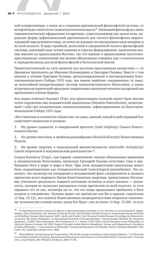 метαπαραдигмα выпуск 01 > 201340 <
ной конкретизации, а вовсе не в создании оригинальной философской системы, от
которой ведет свой отсчет панентеистическая мысль49
. Немецкий философ дал лишь
терминологическое оформление воззрениям, существовавшим уже целые века, оп-
ределил форму дефинициальной идентичности для теолого-философских миросо-
зерцаний определенного вида, но вовсе не раскрыл их внутреннюю идею впервые и
во всей полноте. В виде стройной, целостной и завершенной теолого-философской
системы, имеющей свои четкие понятия и строгие формулировки, панентеизм воз-
ник именно на православном Востоке, так что именно о православном (восточно-
христианском) панентеизме мы можем обоснованно говорить как о классическом
и парадигмальном для всей философской и богословской мысли.
Панентеистической по сути является вся восточно-христианская патристика — от
Дионисия Ареопагита до Максима Исповедника и Григория Паламы. Вместе с тем
именно в учении Григория Паламы, догматизированном в постановлениях Конс-
тантинопольского Собора 1351 года, мы имеем наиболее совершенную (в смыс-
ле понятийной конкретизации) систему панентеистического богословия, а также
встречаем исторический прецедент закрепления панентеистических воззрений как
признанного учения Церкви.
Как верно отмечает Каллист (Уэр), вся православная теология может быть вполне
четко определена как паламистский панентеизм (Palamite Panentheism), включаю-
щий с себя три теологические основоположения, зафиксированные на Константи-
нопольском Соборе 1351 года:
«Нет синтезов и сложности в Божестве, но один, единый, живой и действующий Бог
существует полностью и всецело:
1.	 На уровне сущности, в совершенной простоте (total simplicity) Своего божест-
венного бытия.
2.	 На уровне ипостаси, в тройном разнообразии (threefold diversity) Божественных
Персон.
3.	 На уровне энергии, в нераздельной множественности (indivisible multiplicity)
Своей творческой и искупительной деятельности»50
.
Следуя Каллисту (Уэру), сам термин «панентеизм» вполне обоснованно применим
к паламистскому богословию, поскольку Григорий Палама отчетливо учил о пре-
бывании Бога в мире и мира в Боге. При этом паламистский панентеизм может
быть охарактеризован как сотериологический (soteriological panentheism). Это оз-
начает, что несмотря на очевидный и несомненный факт совершенного и полного
причастия всего мирового бытия божественным энергиям, православное богосло-
вие учитывает реальность падшего состояния человека и всего космоса — реаль-
ность, которая не позволяет раскрыться этому причастию во всей полноте, то есть
скрывает его от нас, несмотря на то, что все вещи продолжают пребывать в Боге
всецело и совершенно. Человек видит это причастие как бы в зеркале, гадательно
(1 Кор. 13:12), вся полнота божественного вездепристутствия откроется спасенно-
му человечеству в конце веков, когда Бог будет «все во всем» (1 Кор. 15:28), то есть
49	     
50
	 Ware Kallistos. God Immanent yet Transcendent: The Divine Energies according to Saint Gregory Palamas // In Whom We
Live and Move and Have Our Being: Panentheistic Reflections on God’s Presence in a Scientific World, P. Clayton and A. Peacocke
(eds.), Grand Rapids, MI: William B. Eerdmans, 2004. P. 165.
О терминологических синтезах К. Краузе и многочисленных влияниях на его систему см. исследования К. Диркс-
майера: Claus Dierksmeier. Der absolute Grund des Rechts. Karl Christian Friedrich Krause in Auseinandersetzung mit Fichte
und Schelling, Stuttgart-Bad Cannstatt 2003. „Recht und Freiheit. Karl Christian Friedrich Krauses ‘Grundlage des Naturrechts’
im Kontext des Jenaer Idealismus“, in International Yearbook of German Idealism / Internationales Jahrbuch fu¨r Deutschen
Idealismus, 2/2004. Claus Dierksmeier, Der Freimaurer K. C. F. Krause (1781–1832) und die Rezeption seiner Philosophie, in
Jahrbuch Quatuor Coronati, 40/2003. Eastern Principles within Western Metaphysics: Krause and Schopenhauer’s Reception
of Indian Philosophy // Conversations in Philosophy: Crossing the Boundaries ed. Brandon, Burton, Ochieng-Odhiambo. New
Castle, UK, Cambridge Scholars Press. 2008.
 