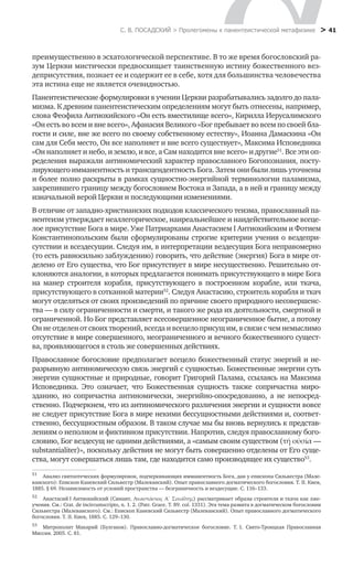 С. В. ПОСАДСКИЙ > Пролегомены к панентеистической метафизике
 > 41
преимущественно в эсхатологической перспективе. В то же время богословский ра-
зум Церкви мистически предвосхищает таинственную истину божественного вез-
деприсутствия, познает ее и содержит ее в себе, хотя для большинства человечества
эта истина еще не является очевидностью.
Панентеистические формулировки в учении Церкви разрабатывались задолго до пала-
мизма. К древним панентеистическим определениям могут быть отнесены, например,
слова Феофила Антиохийского «Он есть вместилище всего», Кирилла Иерусалимского
«Он есть во всем и вне всего», Афанасия Великого «Бог пребывает во всем по своей бла-
гости и силе, вне же всего по своему собственному естеству», Иоанна Дамаскина «Он
сам для Себя место, Он все наполняет и вне всего существует», Максима Исповедника
«Он наполняет и небо, и землю, и все, а Сам находится вне всего» и другие51
. Все эти оп-
ределения выражали антиномический характер православного Богопознания, посту-
лирующего имманентность и трансцендентность Бога. Затем они были лишь уточнены
и более полно раскрыты в рамках сущностно-энергийной терминологии паламизма,
закрепившего границу между богословием Востока и Запада, а в ней и границу между
изначальной верой Церкви и последующими изменениями.
В отличие от западно-христианских подходов классического теизма, православный па-
нентеизм утверждает неаллегорическое, наиреальнейшее и наидействительное всеце-
лое присутствие Бога в мире. Уже Патриархами Анастасием I Антиохийским и Фотием
Константинопольским были сформулированы строгие критерии учения о вездепри-
сутствии и всездесущии. Следуя им, в интерпретации вездесущия Бога неправомерно
(то есть равносильно заблуждению) говорить, что действие (энергия) Бога в мире от-
делено от Его существа, что Бог присутствует в мире несущественно. Решительно от-
клоняются аналогии, в которых предлагается понимать присутствующего в мире Бога
на манер строителя корабля, присутствующего в построенном корабле, или ткача,
присутствующего в сотканной материи52
. Следуя Анастасию, строитель корабля и ткач
могут отделяться от своих произведений по причине своего природного несовершенс-
тва — в силу ограниченности и смерти, и такого же рода их деятельности, смертной и
ограниченной. Но Бог представляет всесовершенное неограниченное бытие, а потому
Он не отделен от своих творений, всегда и всецело присущ им, в связи с чем немыслимо
отсутствие в мире совершенного, неограниченного и вечного божественного сущест-
ва, проявляющегося в столь же совершенных действиях.
Православное богословие предполагает всецело божественный статус энергий и не-
разрывную антиномическую связь энергий с сущностью. Божественные энергии суть
энергии сущностные и природные, говорит Григорий Палама, ссылаясь на Максима
Исповедника. Это означает, что Божественная сущность также сопричастна миро-
зданию, но сопричастна антиномически, энергийно-опосредованно, а не непосред-
ственно. Подчеркнем, что из антиномического различения энергии и сущности вовсе
не следует присутствие Бога в мире некими бессущностными действиями и, соответ-
ственно, бессущностным образом. В таком случае мы бы вновь вернулись к представ-
лениям о неполном и фиктивном присутствии. Напротив, следуя православному бого-
словию, Бог вездесущ не одними действиями, а «самым своим существом (τή ούσία —
substantialiter)», поскольку действия не могут быть совершенно отделены от Его суще-
ства, могут совершаться лишь там, где находится само производящее их существо53
.
51
	 Анализ святоотеческих формулировок, подчеркивающих имманентность Бога, дан у епископа Сильвестра (Мале-
ванского): Епископ Каневский Сильвестр (Малеванский). Опыт православного догматического богословия. Т. II. Киев,
1885. § 69. Независимость от условий пространства — безграничность и вездесущие. С. 116–133.
52
	 Анастасий I Антиохийский (Синаит, Αναστάσιος Α΄ Σιναΐτης) рассматривает образы строителя и ткача как лже­
учения. См.: Crat. de incircumscripto, n. 1. 2. (Patr. Grace. T. 89. col. 1331). Эта тема развита в догматическом богословии
Сильвестра (Малеванского). См.: Епископ Каневский Сильвестр (Малеванский). Опыт православного догматического
богословия. Т. II. Киев, 1885. С. 129–130.
53
	 Митрополит Макарий (Булгаков). Православно-догматическое богословие. Т. 1. Свято-Троицкая Православная
Миссия. 2005. С. 81.
 