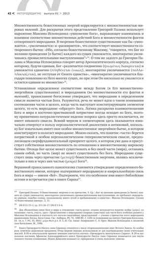 метαπαραдигмα выпуск 01 > 201342 <
Множественность божественных энергий коррелируется с множественностью ми-
ровых явлений. Для раскрытия этого представления Григорий Палама использует
выражение Максима Исповедника «умножение Бога», выражающее взаимосвязь и
взаимное соответствие множественных действий Бога и множественности фактов
сотворенного мироздания. В творении божественное существование как бы «умно-
жается», «увеличивается» и «расширяется», что соответствует множественности со-
творенного бытия: «Ибо, согласно божественному Максиму, “говорится, что Бог из
желания приведения [в бытие] каждого из сущих умножается, многократно увели-
чиваясь промыслительными выступлениями”»54
. О том же задолго до Григория Па-
ламы и Максима Исповедника говорит автор Ареопагитического корпуса, согласно
которому, будучи единым, Бог «различается соединенно (ἡνωμένως διακρίνεται) и
умножается единично (πληθύνεται ἑνικῶς), многократно увеличивается (πολλα-
πλασιάζεται), не отступая от Своего единства», «многократно увеличивается бла-
годаря появлению из Него многих сущих, но при этом Он нисколько не умаляется и
остается единым во множестве»55
.
Вершиной православного панентеизма становится утверждение определенного бо-
жественного имени, которое подчеркивает неразрывную и наиреальнейшую связь
Бога и мира — имени «Всё». Подчеркнем, что это особенное имя имеет библейские
истоки и встречается уже в книге Сираха57
.
54
	 Григорий Палама. О божественных энергиях и их причастии. 3. Ср.: «Бог из желания приведения [в бытие] каж-
дого из сущих умножается, многократно увеличиваясь промыслительными выступлениями, но пребывает нераздель-
но единым, подобно солнцу, посылающему много лучей и пребывающему в единстве». Максим Исповедник. Схолия
«О ­божественных именах». 2, 11.
55
	 DN II 11:15–1, ср.: II 5:16–17. DN II 5:5–6.
56	          
57	
Для обозначения связи Бога и мира в отношении «часть-целое» отцами используется понятие мойра (μοῖρα), оз-
начающее «часть, участь, удел». Представление о мироздании (тварных существах) как части Бога особенно развито у
Максима Исповедника в контексте его логосно-энергийных представлений — учении о причастии всего мироздания
проявлениям Логоса, Бога-Слова. См.: Ambigua, PG. 91, 1080 BC, f. 123b (в толковании на святого Григория Богослова,
Ог. 14, n. 7, PG. 35, 865С: μοίρα Θεού р.п. II. 3, 8). См. также: Епифанович С. Л. Преп. Максим Исповедник и византий-
ское богословие. М., 1996.
Устанавливая определенное соответствие между Богом (в Его множественно-
энергийном существовании) и мирозданием (во множественности его фактов и
явлений), православное богословие утверждает, что мироздание в определенном
смысле является частью Бога. Разумеется, речь не может идти о таком понимании
соотношения части и целого, когда часть выступает конституирующим элементом
целого, то есть мироздание «образует» Бога. Логика раскрытия взаимоотношения
Бога и мира в восточно-христианской патристике всегда исходит из Бога, поэто-
му примитивно-натуралистическое видение вопроса здесь просто исключается, не
имеет никакого смысла. Всякий меризм и элементаризм здесь оказывается изна-
чально отвергнут в пользу персоналистической диалектики и антиномий, посколь-
ку Бог изначально имеет свое особое множественное энергийное бытие, в котором
конституирует и полагает мироздание. Можно сказать, что понятие «части» берется
патристикой в особом персоналистическом гиперхолистическом смысле, предпо-
лагающем сверхфундаментальный приоритет целого, в котором уже дана и присут-
ствует собственная множественность по отношению к множественному мировому
бытию. Отсюда Бог-целое может существовать и без своей части (мира), оставаясь
самим собой, но часть (мир) не может существовать без Бога. Мироздание суще-
ствует лишь через причастие (μετοχῆ) божественным энергиям, являясь исключи-
тельно в них и через них частью (μοῖρα) Бога56
.
Книга Премудрости Иисуса сына Сирахова относится к числу второканонических книг Ветхого Завета. Ее особая
роль отмечена церковным преданием. Отцы Церкви нередко использовали ее для подтверждения своих учительных
мыслей. В 85-м апостольском правиле юношам советуется изучать «Премудрость многоученого Сираха». В 39-м пас-
хальном послании Афанасия Александрийского книга Премудрости Иисуса сына Сирахова назначается для поучи-
тельного чтения оглашенным. Иоанн Дамаскин называет ее «прекрасною и очень полезною» книгою.
 