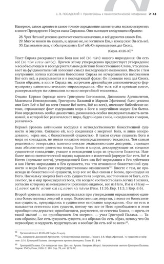 С. В. ПОСАДСКИЙ > Пролегомены к панентеистической метафизике
 > 43
Наверное, самое древнее и самое точное определение панентеизма можно встретить
в книге Премудрости Иисуса сына Сирахова. Оно выглядит следующим образом:
28. Чрез Него всё успешно достигает своего назначения, и всё держится словом Его.
29. Многое можем мы сказать, и, однако же, не постигнем Его, и конец слов: Он есть всё.
30. Где возьмем силу, чтобы прославить Его? ибо Он превыше всех дел Своих.
(Сирах. 43:28–30)58
Текст Сираха раскрывает нам Бога как всё (τὸ πᾶν) нашего мироздания: Он есть
всё (τὸ πᾶν ἐστιν αὐτός). Причем этому утверждению предшествует утверждение
о всеобъемлющем и всесодержательном действии божественного Слова, что указы-
вает на фундаментальный логосный смысл последующего положения. Вместе с тем
внутренняя логика изложения богословия Сираха не исчерпывается положением
Бог есть всё, а раскрывается и в последующей фразе: Он превыше всех дел Своих.
Таким образом, в книге Сираха мы встречаем древнейшую антиномическую фор-
мулировку панентеистического миросозерцания: «Бог есть всё и превыше всего»,
развертываемую на основании логосно-энергийной теологемы.
Отцами Церкви (прежде всего Григорием Богословом, Дионисием Ареопагитом,
Максимом Исповедником, Григорием Паламой и Марком Эфесским) было усвоено
имя Бога Всё и Всё во всем (также Всё всего, Всё во всех), имеющее библейские ис-
токи, отражающее факт содержания мира в Боге в энергийном модусе Его бытия.
Ими определялась особая диалектика, развивалась особая последовательность анти-
номий, в которой Бог различался от мира, будучи един с ним, и соединялся с миром,
различаясь.
Первый уровень антиномии восходил к нетождественности божественной сущ-
ности и энергии. Согласно ей, мир соединялся с энергией Бога, и лишь опосре-
дованно, через нее, с божественной сущностью. В таком случае сущность Бога и
мира не совпадали, не имели никакого непосредственного тождества. Тем самым
решительно отвергались пантеистические эманативистские доктрины, ставящие
знак абсолютного равенства между Богом и миром, декларирующие их всецелое
сущностное совпадение, учащие о исхождении мира из сущности Божества. Наи-
более полно святоотеческий подход выразился в известной формуле Бог есть Всё и
Ничто (превыше всего), утверждающей Бога как Всё мироздания в Его действиях
и как Ничто мироздания в Его сущности, так что отношение божественной сущ-
ности и мира было уже сверхсущественным отношением59
. Вместе с тем, не про-
исходя из божественной сущности, мир все же был связан с Богом, происходил из
Него. Поскольку энергия Бога есть сущностная энергия, неотличимая от Бога, есть
сам Бог, то и мир происходил из Бога, что всецело соответствовало логике Писания,
согласно которому из невидимого произошло видимое, все из Него, Им и к Нему —     
Второй уровень антиномии развертывался при утверждении определенного един-
ства божественных энергий и мира. Божественные энергии, а вовсе не божествен-
ная сущность, превращались в сущностное основание мироздания. «Бог же есть и
называется естеством всех существ, потому что все от Него приобщаются и этим
приобщением держатся; приобщением, разумеется, не естества Божия, — прочь от
такой мысли! — но приобщением Его энергии, — учил Григорий Палама. — Та-
ким образом, Бог есть сущность существ, и в образах Он есть образ, потому что Он
первообраз; и мудрость мудрствуемых и вообще Он есть всё во всех»60
.
58
	 Греческий текст 43:26–28 Σοφία Σειράχ.	     
59
См., например: Дионисий Ареопагит. «О божественных именах». Глава 5. § 8. Марк Эфесский. «О сущности и энер-
гии». § 16. Григорий Палама. Антирретики против Акиндина. Глава 11. § 44.
60
	 Григорий Палама. Сто пятьдесят глав. Цит. по: Архим. Киприан (Керн). Антропология святого Григория Паламы.
Париж: YMCA-Press, 1950. С. 189. Cap. 78, col. 1176 BC.
ἐξ αὐτοῦ καὶ δι᾿ αὐτοῦ καὶ εἰς αὐτὸν τὰ πάντα(Рим. 11:36,Евр. 11:3,1 Кор. 8:6).
 
