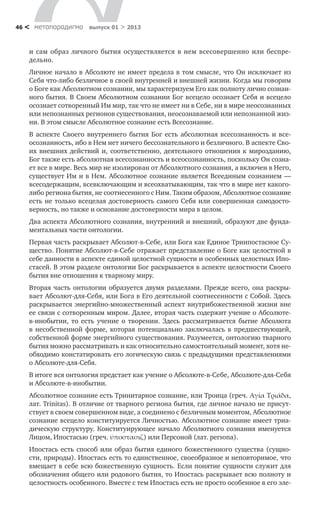 метαπαραдигмα выпуск 01 > 201346 <
и сам образ личного бытия осуществляется в нем всесовершенно или беспре-
дельно.
Личное начало в Абсолюте не имеет предела в том смысле, что Он исключает из
Себя что-либо безличное в своей внутренней и внешней жизни. Когда мы говорим
о Боге как Абсолютном сознании, мы характеризуем Его как полноту лично сознан-
ного бытия. В Своем Абсолютном сознании Бог всецело осознает Себя и всецело
осознает сотворенный Им мир, так что не имеет ни в Себе, ни в мире неосознанных
или непознанных регионов существования, неосознаваемой или непознанной жиз-
ни. В этом смысле Абсолютное сознание есть Всесознание.
В аспекте Своего внутреннего бытия Бог есть абсолютная всесознанность и все­
осознанность, ибо в Нем нет ничего бессознательного и безличного. В аспекте Сво-
их внешних действий и, соответственно, деятельного отношения к мирозданию,
Бог также есть абсолютная всесознанность и всеосознанность, поскольку Он созна-
ет все в мире. Весь мир не изолирован от Абсолютного сознания, а включен в Него,
существует Им и в Нем. Абсолютное сознание является Всеединым сознанием —
всесодержащим, всевключающим и всеохватывающим, так что в мире нет какого-
либо региона бытия, не соотнесенного с Ним. Таким образом, Абсолютное сознание
есть не только всецелая достоверность самого Себя или совершенная самодосто-
верность, но также и основание достоверности мира в целом.
Два аспекта Абсолютного сознания, внутренний и внешний, образуют две фунда-
ментальных части онтологии.
Первая часть раскрывает Абсолют-в-Себе, или Бога как Единое Триипостасное Су-
щество. Понятие Абсолют-в-Себе отражает представление о Боге как целостной в
себе данности в аспекте единой целостной сущности и особенных целостных Ипо-
стасей. В этом разделе онтологии Бог раскрывается в аспекте целостности Своего
бытия вне отношения к тварному миру.
Вторая часть онтологии образуется двумя разделами. Прежде всего, она раскры-
вает Абсолют-для-Себя, или Бога в Его деятельной соотнесенности с Собой. Здесь
раскрывается энергийно-множественный аспект внутрибожественной жизни вне
ее связи с сотворенным миром. Далее, вторая часть содержит учение о Абсолюте-
в-инобытии, то есть учение о творении. Здесь рассматривается бытие Абсолюта
в несобственной форме, которая потенциально заключалась в предшествующей,
собственной форме энергийного существования. Разумеется, онтологию тварного
бытия можно рассматривать и как относительно самостоятельный момент, хотя не-
обходимо констатировать его логическую связь с предыдущими представлениями
о Абсолюте-для-Себя.
В итоге вся онтология предстает как учение о Абсолюте-в-Себе, Абсолюте-для-Себя
и Абсолюте-в-инобытии.
Абсолютное сознание есть Тринитарное сознание, или Троица (греч. Αγία Τριάδα,
лат. Trinitas). В отличие от тварного региона бытия, где личное начало не присут-
ствует в своем совершенном виде, а соединено с безличным моментом, Абсолютное
сознание всецело конституируется Личностью. Абсолютное сознание имеет триа-
дическую структуру. Конституирующее начало Абсолютного сознания именуется
Лицом, Ипостасью (греч. ύποστασιζ) или Персоной (лат. persona).
Ипостась есть способ или образ бытия единого божественного существа (сущно-
сти, природы). Ипостась есть то единственное, своеобразное и неповторимое, что
вмещает в себе всю божественную сущность. Если понятие сущности служит для
обозначения общего или родового бытия, то Ипостась раскрывает всю полноту и
целостность особенного. Вместе с тем Ипостась есть не просто особенное в его эле-
 