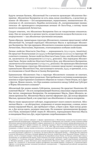 С. В. ПОСАДСКИЙ > Пролегомены к панентеистической метафизике
 > 49
Будучи личным бытием, Абсолютный Ум в вечности производит Абсолютное Вос-
приятие. Абсолютное Восприятие не есть лишь некая способность, а целостное ду-
ховное «Я» Абсолюта — Его воспринимающее, перцептивное, пневматическое «Я»,
отличное от «Я» логического. Подобно логическому «Я», воспринимающее пневма-
тическое «Я» производится совершенным личным «Я» Бога-Отца, а потому также
является совершенной Личностью.
Следует отметить, что Абсолютное Восприятие Бога не тождественно относитель-
ному. Оно не нуждается в органах чувств, осуществляется всецело бестелесно и не-
посредственно — как абсолютная чувственная интуиция.
Таким образом, тринитарная структура Абсолютного сознания представляет собой
Абсолютный Ум, который порождает Абсолютную Мысль и производит Абсолют-
ное Восприятие. Все три принципа Абсолютного сознания являются совершенными
Личностями, Ипостасями, Персонами, отличающимися особыми свойствами.
Единоначалие Абсолютного Ума в структуре Абсолютного сознания не означает,
что Слово и Дух существуют раздельно. Они пребывают в состоянии взаимопроник-
новения и нерасторжимого взаимного общения не только с Умом-Отцом, но и Друг
с Другом. Можно сказать, что Они взаимно соотносятся между Собой как Субстрат
и Форма Абсолютного сознания76
.
Абсолютный Дух можно назвать Субстратом, поскольку Он предстает Носителем Аб-
солютной Мысли77
. Он есть воспринимающий Носитель смысловых определенностей.
Как чистое, совершенное Восприятие, Он воспринимает Мысль, Идею Абсолюта, це-
ликом пронизан Ею. Абсолютная Мысль извечно оформляет Дух. Дух всегда оформлен
Мыслью, пронизан Идеей, а не существует как обособленное от смысла восприятие.
Мысль также предполагает субстрат, подразумевает своего живого носителя. Абсо-
лютная Мысль — не абстрактное, оторванное от жизни мышление, а живая, испол-
ненная ощущений Мысль. Дух пребывает в Идее, а Идея в Духе. Идея всегда духов-
на, а Дух всегда идеен, насыщен смыслами. Их взаимное проникновение фундиру-
ется Умом, являющим Собой «перво-Я» Абсолюта, порождающим Ипостась-Мысль
и изводящим Ипостась-Дух, нерасторжимо сопребывающим в Них.
76
	 В данном случае понятия «субстрат» и «форма» применительно к Абсолютному сознанию используются нами в
идеалистической интерпретации. Подчеркнем, что возможность применения этих понятий к жизни сознания вообще
обоснована идеалистической философией и широко применяется ею. Достаточно указать пример феноменологии, ко-
торая говорит о субстрате и форме сознания: См., например: Гуссерль Э. Идеи к чистой феноменологии и феноменоло-
гической философии.Гл. 1. Факт и сущность. § 11, 14, 15. М., 1999. При этом важно подчеркнуть, что уже в античности
(например, у стоиков) понятие пневма соотносилось с носителем-субстратом жизни и особенно психического бытия.
77
	 В современной философской и естественно-научной литературе вопрос о тринитарной структуре Абсолюта наибо-
лее полно рассмотрен в работах Н. А. Соловьева, где третья Ипостась Пресвятой Троицы — Святой Дух был определен
в качестве абсолютного Субстрата, Который оформляется Логосом, второй Ипостасью Пресвятой Троицы. Следует от-
метить, что Н. А. Соловьев говорит о Святом Духе как об энергийном начале бытия, что больше соответствует языку и
аксиоматике его метафизической модели, более близкой естественно-научному взгляду на мироздание. Подчеркнем,
что подход Н. А. Соловьева позволяет избавиться от противоречий, связанных с идеей существования независимой
от Абсолюта материи, а также обосновать идею имманентности Абсолюта и мира с опорой на естественно-научные
данные. См.: Соловьев Н. А. Актуальные вопросы метафизики (настоящий сборник). Соловьев Н. А. Религиозно-фило-
софские и естественно-научные основания российского консерватизма // Современный российский консерватизм:
сборник статей. М., 2011.
Личное свойство Ипостасти Ума-Отца — нерожденность (άγεννησία, innativitas).
Он предстает безначальным (άναρχος) и беспричинным (αναίτιος) в структуре Аб-
солютного сознания. Личное свойство Ипостаси Сына-Слова, или Абсолютной Мыс-
ли, заключается в Ее рожденности (γέννησις, generatio). Она порождена Абсолют-
ным Умом. Личное свойство Ипостаси Святого Духа, или Абсолютного Восприятия,
заключается в Его исхождении (έκπόρευσις, processio). Он произведен Абсолютным
Умом. Тринитарная структура Абсолютного сознания представляет монархию или
единоначалие Абсолютного Ума, выступающего началом, ἀρχή, и причиной, αιτία,
по отношению к Своей Мысли и Своему Восприятию.
 