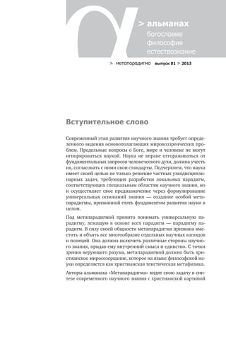 > метαπαραдигмα выпуск 01 > 2013
> альманах
богословие	
философия
естествознание
Вступительное слово
Современный этап развития научного знания требует опреде-
ленного видения основополагающих мировоззренческих про-
блем. Предельные вопросы о Боге, мире и человеке не могут
игнорироваться наукой. Наука не вправе отгораживаться от
фундаментальных запросов человеческого духа, должна учесть
их, согласовать с ними свои стандарты. Подчеркнем, что наука
имеет своей целью не только решение частных узкодисципли-
нарных задач, требующих разработки локальных парадигм,
соответствующих специальным областям научного знания, но
и осуществляет свое предназначение через формулирование
универсальных оснований знания — создание особой мета-
парадигмы, призванной стать фундаментом развития науки в
целом.
Под метапарадигмой принято понимать универсальную па-
радигму, лежащую в основе всех парадигм — парадигму па-
радигм. В силу своей общности метапарадигма призвана вме-
стить и объять все многообразие отдельных научных взглядов
и позиций. Она должна включить различные стороны научно-
го знания, придав ему внутренний смысл и единство. С точки
зрения верующего разума, метапарадигмой должно быть хри-
стианское миросозерцание, которое на языке философской на-
уки определяется как христианская теистическая метафизика.
Авторы альманаха «Метапарадигма» видят свою задачу в син-
тезе современного научного знания с христианской картиной
 