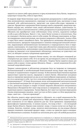 метαπαραдигмα выпуск 01 > 201352 <
зидается из какого-либо пред-данного и пред-положенного Богу бытия, творится и
существует только Им, в Нем и через Него.
В тварном мире божественные идеи и ощущения раскрываются в иной данности.
Они антиномически овнешняются, переходят во внешний план, выступают в виде
внешней себе действительности, предстают как вовне-себя-сущие ощущения и
смыслы. Предметное содержание божественных идей и ощущений, продолжая пре-
бывать внутри них, начинает жить своей собственной жизнью, существовать от-
носительно себя и в соотнесенности с собой, раскрываться и развертываться. Волей
Абсолюта оно приобретает свою собственную точку отсчета, наделяется особым
в-себе-и-для-себя-бытием. Вместе с тем, такое бытие условно и относительно. Оно
не совпадает с бытием aseitas, или от-себя-сущим. Не обладая самосущием, не буду-
чи совершенно самостоятельным, оно всецело укоренено в Абсолюте, только в Нем
и через Него имеет способность быть. Так проявляется антиномия абсолютного и
относительного, прекрасно передающаяся в понятии монодуалистической онтоло-
гии, выражающем антиномическую неслиянность и нераздельность Бога и миро-
здания, означающем, что существует лишь одно абсолютное универсальное онтоло-
гическое первоначало, допускающее существование иного, относительного бытия,
которое не ущемляет и не ограничивает абсолютное, поскольку не существует вне
него, не обладает всецело суверенным характером83
.
Природа относительного тварного бытия такова, что оно обладает очевидной до-
стоверностью для самого себя. В то же время эта достоверность вовсе не отменяет
его положенность и существование в Абсолюте. Тварное бытие видится иным для
самого себя и иным с точки зрения Абсолюта. Иным — значит моментом Его собс-
твенной энергийной жизни.
Тварное самовоззрение и абсолютное воззрение Бога на творение не совпадают.
Всеохватывающий и всеобъемлющий божественный взгляд видит мир иным, от-
личным от ограниченного тварного взгляда. В абсолютном божественном видении
присутствует единство мысли, ощущения и самого бытия. Абсолютная всеединая
мысль и ощущение проникают до дна во все многообразие мироздания, исчерпыва-
ют его и заключают в себе, так что в этом многообразии для них не остается ничего
непроницаемого84
. В Своих безусловных актах всесовершенной интеллектуальной
и чувственной интуиции Бог не просто созерцает мироздание, а деятельно полага-
ет его, деятельно созидает и творит. В Своих энергиях абсолютного интуитивного
Мышления и Восприятия Бог знает мир всецело и совершенно, знает по Своим ди-
намичным идеям и ощущениям. Таким образом, Бог знает все явления мироздания
Своим опережающим знанием, знает все как из Него сущее и в Нем предсуществу-
ющее, знает все — Сам все производя85
.
83
	 Монодуалистическая онтология глубоко развивается Е. Н. Трубецким и С. Л. Франком. Об антиномической несли-
янности и нераздельности Бога и мироздания: «Как неслиянность Бога и твари составляет черту отличия христианства
от чистого монизма, так и их нераздельность составляет грань между христианством и чистым дуализмом». См.: Тру-
бецкой Е. Н. Смысл жизни. М., 1994. С. 69.
84
	 Ср.: Трубецкой Е. Н. Метафизические предположения познания. Опыт преодоления Канта и кантианства. М., 1917.
85
	 См.: Дионисий Ареопагит. О божественных именах. Гл. 7. § 3, также 10. § 1, 11. § 5.
Все объекты нашего мира присутствуют в Абсолюте, но в иной модальности бы-
тия, отличной от данной нам модальности. Образ данности бытия нашего мира в
Боге отличается от его образа данности для нас. Если применить традиционную
философскую терминологию, то можно сказать, что вещь-в-Боге — это нетварный
модус бытия объекта. Однако само понятие «вещь» в таком случае все же будет не-
точным. Конечно, понятие «вещь» является многозначным, но под вещью обычно
принято понимать отдельный предмет мира, а вовсе не единство идеи и восприя-
тия Абсолютного сознания. В нашей же онтологии речь идет об особой реальности
 