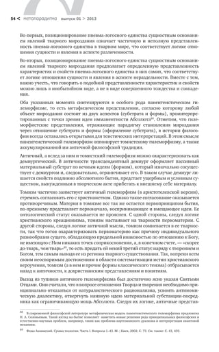 метαπαραдигмα выпуск 01 > 201354 <
Во-первых, позиционирование пневма-логосного единства сущностным основани-
ем явлений тварного мироздания означает частичную и неполную представлен-
ность пневма-логосного единства в тварном мире, что соответствует логике отно-
шения сущности и явления в аспекте различенности.
Во-вторых, позиционирование пневма-логосного единства сущностным основани-
ем явлений тварного мироздания предполагает определенную представленность
характеристик и свойств пневма-логосного единства в них самих, что соответству-
ет логике отношения сущности и явления в аспекте нераздельности. Вместе с тем,
важно учесть, что говорить о подобной представленности характеристик и свойств
можно лишь в инобытийном виде, а не в виде совершенного тождества и совпаде-
ния.
Оба указанных момента синтезируются в особого рода панентеистическом ги-
леморфизме, то есть метафизическом представлении, согласно которому любой
объект мироздания состоит из двух аспектов (субстрата и формы), проинтерпре-
тированных с точки зрения идеи имманентности Абсолюта88
. Отметим, что гиле-
морфистские представления, отражающие парадигму становления мироздания
через отношение субстрата и формы (оформление субстрата), в истории филосо-
фии всегда оставались открытыми для теистических интерпретаций. В этом смысле
панентеистический гилеморфизм оппонирует томистскому гилеморфизму, а также
аккумулированной им античной философской традиции.
Античный, а вслед за ним и томистский гилеморфизм можно охарактеризовать как
демиургический. В античности трансцендентный демиург оформляет пассивный
материальный субстрат по вечным идеям (формам), который изначально сосущес-
твует с демиургом и, следовательно, ограничивает его. В таком случае демиург ли-
шается свойств подлинно абсолютного бытия, предстает ущербным и условным су-
ществом, вынужденным в творческом акте прибегать к внешнему себе материалу.
Томизм частично заимствует античный гилеморфизм (в аристотелевской версии),
стремясь согласовать его с христианством. Однако такое согласование оказывается
противоречивым. Материя в томизме все так же остается первопринципом бытия,
по-прежнему представляет первоначало, воспринимающее и вмещающее идеи. Ее
онтологический статус оказывается не прояснен. С одной стороны, следуя логике
христианского креационизма, томизм настаивает на тварности первоматерии. С
другой стороны, следуя логике античной мысли, томизм сомневается в ее тварнос-
ти, так что готов охарактеризовать первоматерию как причину индивидуального
разнообразия сущего, обладающую предельной инаковостью по отношению к Богу,
не имеющую с Ним никаких точек соприкосновения, а, в конечном счете, — «скорее
до-тварь, чем тварь»89
, то есть придать ей некий третий статус наряду с творением и
Богом, тем самым выводя ее из региона тварного существования. Так, вопреки всем
своим неоспоримым достижениям в области систематизации истин христианского
вероучения, томизм (а в нем и прочие формы классического теизма) отбрасывается
назад к античности, к дохристианским представлениям и понятиям.
Выход из тупиков античного гилеморфизма был достаточно ясно указан Святыми
Отцами. Они считали, что в вопросе отношения Творца и творения необходимо при-
нципиально отказаться от натуралистического рационализма, усвоить антиноми-
ческую диалектику, отвергнуть наивную идею материальной субстанции-посред-
ника как ограничивающую мощь Абсолюта. Следуя их логике, античные представ-
88
	 В современной философской литературе метафизическая модель панентеистического гилеморфизма предложена
Н. А. Соловьевым. Такой взгляд на бытие позволяет наметить новые решения ряда принципиальных философских и
естественно-научных проблем, например, таких как проблема картезианского дуализма и интерпретация квантовой
механики.
89
	 Фома Аквинский. Сумма теологии. Часть I. Вопросы 1–43. М. ; Киев, 2002. С. 73. См. также: С. 43, 459.
 
