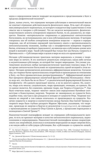 метαπαραдигмα выпуск 01 > 201356 <
наука в определенном смысле подводит исследователя к представлениям о Боге в
пределах апофатической теологии96
.
Далее, важно учесть, что отрицание материи-субстанции в святоотеческой мысли
не означает отрицание действительности физического мира. Речь идет об отрица-
нии универсального первоначала, из которого созидается мир (единственно в этом
смысле мы и говорим о субстанции). Что же касается материального, физическо-
вещественного аспекта сотворенного мирового бытия, то он, разумеется, не отри-
цается. Понятие «материальности» сохранялось и удерживалось святоотеческим
богословием, но истолковывалось уже в нон-субстанциальном значении. О материи
говорилось как об особом сотворенном невидимом веществе — первом в порядке
творения, как об источнике ощущений чувственного опыта в противоположность
интеллектуальному познанию, вообще как о специфическом измерении тварного
бытия, отличном от идейного (идеального), но никогда как о субстанции-основе всех
вещей и явлений в мире. Такой субстанцией был только Бог как Начало, Сущность и
Причина всего — Субстанция мира в целом и мира во всех его проявлениях97
.
Негация субстанциалистиских трактовок материи выразилась в учении о творе-
нии мира из ничего. В его контексте решительно отвергалась какая-либо вечная
и неуничтожимая субстанция, из которой Бог творит мироздание. Это учение уль-
тимативно исключало любые материалистические трактовки генезиса мира. В то
же время святоотеческое богословие не ограничивалось одной негацией в этом во-
просе. Негация антиномически дополнялась аффирмативным моментом. Согласно
ему, все тварное бытие провозглашалось вторичным и производным по отношению
к Богу, «из Него промыслительно распространившись»98
. Аффирмативный момент
был прекрасно сформулирован лаконичной фразой Максима Исповедника: «Ниче-
го ведь нет, что было бы не из Него»99
, и диалектической формулировкой Каллиста
Катафигиота: «Из единого происходит многое, и не из многого единое. Но, конеч-
но, тварь есть многое; следовательно, тварь происходит, очевидно, из единого. Но
то единое является, без сомнения, превыше твари, как Творец и Создатель»100
. Как
было отмечено выше, тварное «многое» имело свое определенное бытийное соот-
ветствие в божественных энергиях. Творение не эманировало из сущности Бога,
подобно тому, как Сын и Дух рождался и исходил от сущности Отца. Творение воз-
никало из энергий и тем самым отличалось от происшедшего из сущности. Раз-
личие сущности и энергии и соответственно между бытием Лиц Святой Троицы и
тварного мира было глубоко раскрыто Марком Эфесским, указавшим, что творе-
ние, происходя из энергии и будучи ее результатом (ενεργούμενον), не совпадает
с произошедшими из сущности Отца Сыном и Духом, с процессами порождения и
исхождения в Святой Троице101
.
Панентеистческий гилеморфизм исходит из отрицания субстанциальности мате-
рии, то есть не признает материю в качестве онтологического первоначала, перво-
основания и первопринципа. Панентеистческий гилеморфизм можно охарактери-
зовать как энергийный, поскольку в основании мироздания он видит энергию Бога,
а не какую-либо от себя сущую субстанцию. Все «субстанции» и «сущности» вещей,
96
	 См.: Bernard d’Espagnat. On physics and philosophy. Princeton University Press. 2006. Conceptual Foundations of
Quantum Mechanics, Westview Press, Second Edition. 1999. Physique et r alit , un d bat avec Bernard d’Espagnat. Atlantica
S guier Frontieres. 1997.
97
	 См.: Дионисий Ареопагит. О божественных именах. Гл. 11. § 2.
98
	 Схолии преподобного Максима Исповедника. 5.1. // Дионисий Ареопагит. О Таинственном Богословии (с коммен-
тариями Максима Исповедника).
99
	 Там же.
100
	 Уцелевшие главы святого Каллиста Катафигиота, обдуманные и весьма высокие о божественном единении и созер-
цательной жизни. § 14.
101
	 Марк Эфесский. О сущности и энергии. § 1.
 