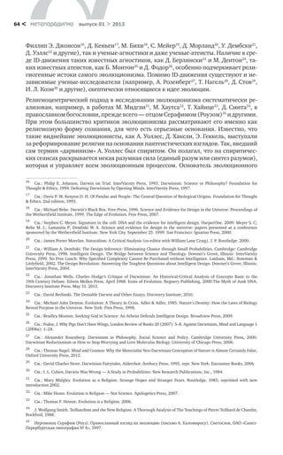 метαπαραдигмα выпуск 01 > 201364 <
Филлип Э. Джонсон16
, Д. Кеньен17
, М. Бихи18
, С. Мейер19
, Д. Морланд20
, У. Дембски21
,
Д. Уэллс22
и другие), так и ученые-агностики и даже ученые-атеисты. Наличие в сре-
де ID-движения таких известных агностиков, как Д. Берлински23
и М. Дентон24
, та-
ких известных атеистов, как Б. Монтон25
и Д. Фодор26
, особенно подчеркивает рели-
гиогенные истоки самого эволюционизма. Помимо ID-движения существуют и не-
зависимые ученые-исследователи (например, А. Розенберг27
, Т. Нагель28
, Д. Стов29
,
И. Л. Коэн30
и другие), скептически относящиеся к идее эволюции.
Религиоцентрический подход в исследовании эволюционизма систематически ре-
ализован, например, в работах М. Мидгли31
, М. Хаутса32
, Т. Хайнце33
, Д. Смита34
, в
православном богословии, прежде всего — отцом Серафимом (Роузом)35
и другими.
При этом большинство критиков эволюционизма рассматривают его именно как
религиозную форму сознания, для чего есть серьезные основания. Известно, что
такие виднейшие эволюционисты, как А. Уоллес, Д. Хаксли, Э. Геккель, выступали
за реформирование религии на основании пантеистических взглядов. Так, введший
сам термин «дарвинизм» А. Уоллес был спиритом. Он полагал, что на спиритичес-
ких сеансах раскрывается некая разумная сила (единый разум или синтез разумов),
которая и управляет всем эволюционным процессом. Основатель эволюционного
16
	 См.: Philip E. Johnson. Darwin on Trial. InterVarsity Press, 1993. Darwinism: Science or Philosophy? Foundation for
Thought & Ethics, 1994. Defeating Darwinism by Opening Minds. InterVarsity Press, 1997.
17
	 См.: Davis P. W, Kenyon D. H. Of Pandas and People: The Central Question of Biological Origins. Foundation for Thought
& Ethics. 2nd edition, 1993.
18
	 См.: Michael Behe. Darwin’s Black Box. Free Press, 1996. Science and Evidence for Design in the Universe. Proceedings of
the Wethersfield Institute, 1999. The Edge of Evolution. Free Press, 2007.
19
	 См.: Stephen C. Meyer. Signature in the cell: DNA and the evidence for intelligent design. HarperOne. 2009. Meyer S. C;
Behe M. J.; Lamantia P; Dembski W. A. Science and evidence for design in the universe: papers presented at a conference
sponsored by the Wethersfield Institute. New York City. September 25. 1999. San Francisco: Ignatius Press, 2000.
20
	 См.: James Porter Morelan. Naturalism: A Critical Analysis (co-editor with William Lane Craig), J. P. Routledge. 2000.
21
	 См.: William A. Dembski. The Design Inference: Eliminating Chance through Small Probabilities. Cambridge: Cambridge
University Press, 1998. Intelligent Design: The Bridge between Science and Theology. Downer’s Grove, Illinois: InterVarsity
Press, 1999. No Free Lunch: Why Specified Complexity Cannot Be Purchased without Intelligence. Lanham, Md.: Rowman &
Littlefield, 2002. The Design Revolution: Answering the Toughest Questions about Intelligent Design. Downer’s Grove, Illinois:
InterVarsity Press, 2004.
22
	 См.: Jonathan Wells. Charles Hodge’s Critique of Darwinism: An Historical-Critical Analysis of Concepts Basic to the
19th Century Debate. Edwin Mellen Press, April 1988. Icons of Evolution. Regnery Publishing, 2000.The Myth of Junk DNA.
Discovery Institute Press. May 31. 2011.
23
	 См.: David Berlinski. The Deniable Darwin and Other Essays. Discovery Institute, 2010.
24
	 См.: Michael John Denton. Evolution: A Theory in Crisis. Adler & Adler, 1985. Nature’s Destiny: How the Laws of Biology
Reveal Purpose in the Universe. New York: Free Press, 1998.
25
	 См.: Bradley Monton. Seeking God in Science: An Atheist Defends Intelligent Design. Broadview Press, 2009.
26
	 См.: Fodor, J. Why Pigs Don’t Have Wings, London Review of Books 20 (2007): 5–8. Against Darwinism, Mind and Language 1
(2008a): 1–24.
27
	 См.: Alexander Rosenberg. Darwinism in Philosophy, Social Science and Policy. Cambridge University Press, 2000.
Darwinian Reductionism or How to Stop Worrying and Love Molecular Biology. University of Chicago Press, 2006.
28
	 См.: Thomas Nagel. Mind and Cosmos: Why the Materialist Neo-Darwinian Conception of Nature is Almost Certainly False,
Oxford University Press, 2012.
29
	 См.: David Charles Stove. Darwinian Fairytales, Aldershot: Avebury Press, 1995, repr. New York: Encounter Books, 2006.
30
	 См.: I. L. Cohen, Darwin Was Wrong — A Study in Probabilities: New Research Publications, Inc., 1984.
31
	 См.: Mary Midgley. Evolution as a Religion: Strange Hopes and Stranger Fears. Routledge, 1985; reprinted with new
introduction 2002.
32
	 См.: Mike Houts. Evolution is Religion — Not Science. Apologetics Press, 2007.
33
	 См.: Thomas F. Heinze. Evolution is a Religion. 2006.
34
	 J. Wolfgang Smith. Teilhardism and the New Religion: A Thorough Analysis of The Teachings of Pierre Teilhard de Chardin,
Rockford, 1988.
35
	 Иеромонах Серафим (Роуз). Православный взгляд на эволюцию (письмо А. Каломиросу). Светослов, ОАО «Санкт-
Перербургская типография № 6», 1997.
 