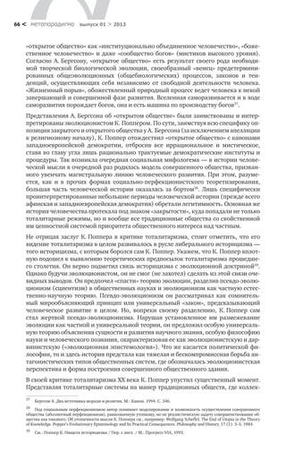метαπαραдигмα выпуск 01 > 201366 <
«открытое общество» как «институционально объединенное человечество», «боже-
ственное человечество» и даже «сообщество богов» (мистиков высокого уровня).
Согласно А. Бергсону, «открытое общество» есть результат своего рода необходи-
мой творческой биологической эволюции, своеобразный «венец» предетермини-
рованных общеэволюционных (общебиологических) процессов, законов и тен-
денций, осуществляющих себя независимо от свободной деятельности человека.
«Жизненный порыв», обожествленный природный процесс ведет человека к некой
завершающей и совершенной фазе развития. Вселенная саморазвивается и в ходе
саморазвития порождает богов, она и есть машина по производству богов37
.
Представления А. Бергсона об «открытом обществе» были заимствованы и интер-
претированы эволюционистом К. Поппером. По сути, заимствуя всю специфику оп-
позиции закрытого и открытого общества у А. Бергсона (за исключением апелляции
к религиозному началу), К. Поппер отождествил «открытое общество» с канонами
западноевропейской демократии, отбросив все иррациональное и мистическое,
ставя во главу угла лишь рационально трактуемые демократические институты и
процедуры. Так возникла очередная социальная мифологема — в истории челове-
ческой мысли в очередной раз родилась модель совершенного общества, призван-
ного увенчать магистральную линию человеческого развития. При этом, разуме-
ется, как и в прочих формах социально-перфекционистского теоретизирования,
большая часть человеческой истории оказалась за бортом38
. Лишь специфически
проинтерпретированные небольшие периоды человеческой истории (прежде всего
афинская и западноевропейская демократия) обретали легитимность. Основная же
история человечества протекала под знаком «закрытости», куда попадали не только
тоталитарные режимы, но и вообще все традиционные общества со свойственной
им ценностной системой приоритета общественного интереса над частным.
Не отрицая заслуг К. Поппера в критике тоталитаризма, стоит отметить, что его
видение тоталитаризма в целом развивалось в русле либерального историцизма —
того историцизма, с которым боролся сам К. Поппер. Укажем, что К. Поппер вплот-
ную подошел к выявлению теоретических предпосылок тоталитаризма прошедше-
го столетия. Он верно подметил связь историцизма с эволюционной доктриной39
.
Однако будучи эволюционистом, он не смог (не захотел) сделать из этой связи оче-
видных выводов. Он предпочел «спасти» теорию эволюции, разделив псевдо-эволю-
ционизм (сциентизм) в общественных науках и эволюционизм как частную естес-
твенно-научную теорию. Псевдо-эволюционизм он рассматривал как сомнитель-
ный мирообъясняющий принцип или универсальный «закон», предсказывающий
человеческое развитие в целом. Но, вопреки своему разделению, К. Поппер сам
стал жертвой псевдо-эволюционизма. Нарушая установленное им размежевание
эволюции как частной и универсальной теории, он предложил особую универсаль-
ную теорию объяснения сущности и развития научного знания, особую философию
науки и человеческого познания, охарактеризовав ее как эволюционистскую и дар-
винистскую («эволюционная эпистемология»). Что же касается политической фи-
лософии, то и здесь история предстала как тяжелая и бескомпромиссная борьба ан-
тагонистических типов общественных систем, где обозначалась эволюционистская
перспектива и форма построения совершенного общественного здания.
В своей критике тоталитаризма XX века К. Поппер упустил существенный момент.
Представляя тоталитарные системы на манер традиционных обществ, где коллек-
37
	 Бергсон А. Два источника морали и религии. М.: Канон, 1994. С. 346.
38
	 Под социальным перфекционизмом автор понимает моделирование и возможность осуществления совершенного
общества (абсолютный перфекционизм), равнозначную утопизму, но не реалистическую задачу совершенствования об-
щества как такового. Об утопичности мысли К. Поппера см., например: Wolfgang Scheffel. The End of Utopia in the Theory
of Knowledge. Popper’s Evolutionary Epistemology and Its Practical Consequences. Philosophy and History. 17 (1): 3–5, 1984.
39
	 См.: Поппер К. Нищета историцизма / Пер. с англ. / М.: Прогресс-VIA, 1993.
 