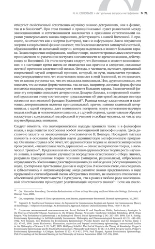 Н. А. СОЛОВЬЕВ > Актуальные вопросы метафизики
 > 71
отвергает свойственный естественно-научному знанию детерминизм, как в физике,
так и в биологии48
. При этом главный и принципиальный пункт разногласий между
эволюционизмом и естествознанием заключается в признании естественными на-
уками универсального закона сохранения, действующего в нашей Вселенной. В при-
нципе, он относится как к энергии (материи), так и к информации. Закон сохранения
энергии в современной физике означает, что Вселенная является замкнутой системой,
образовавшейся из начальной энергии, которая выделилась в момент Большого взры-
ва. Закон сохранения информации, вообще говоря, является тривиальным следствием
принимаемого по умолчанию постулата о неизменности во времени законов, действу-
ющих во Вселенной. Из этого постулата следует, что Вселенная в момент возникнове-
ния и в настоящее время ничем не отличаются как причина и следствие, связанные
жесткой причинно-следственной связью. Отсюда, в частности, вытекает, признанный
современной наукой антропный принцип, который, по сути, оказывается тривиаль-
ным утверждением того, что если человек появился в этой Вселенной, то это означает,
что ее законы устроены так, что это оказалось возможным. Или, другими словами, это
означает, что логосная форма человека, так же как, например, логосная форма фотона
или атома водорода, существовала уже в момент Большого взрыва. В классической фи-
зике эту ситуацию описывает детерминизм Декарта–Лапласа, в современной кванто-
вой космологии этому соответствует представление об унитарной эволюции вектора
состояния или волновой функции Вселенной49
. Разница между классическим и кван-
товым детерминизмом является принципиальной, причем именно квантовый детер-
минизм, с одной стороны, дает возможность построить новую естественно-научную
модель свободы и человеческого сознания, а с другой стороны, удивительным образом
согласуется с христианской метафизикой и учением о свободе человека, на что до сих
пор не обращалось внимания.
Следует отметить, что эволюционистские подходы проникли также и в философию
науки, в виде попыток построения особой эволюционной философии науки. Здесь до-
статочно указать на эволюционную эпистемологию К. Поппера. Последний пытался
положить в основание философии науки дарвинистскую метафизическую програм-
му. Он вполне отдавал себе отчет, что дарвинистская теория не является эмпирически
проверяемой, «значительная часть дарвинизма — это не эмпирическая теория, а логи-
ческий трюизм»50
. Предложенная им селективно-дарвинистская теория роста научно-
го знания, в которой знание улучшается посредством естественного отбора гипотез,
разрушала традиционные теории познания (эмпиризм, рационализм), отбрасывала
оправданность обоснования (джастификационизм) и наблюдения (обсервационизм) в
науке, третировала чувственные данные и индукцию. В конечном счете, она сводилась
к субъективизму и антропоморфизму, когда развитие знания представлялось в виде
прерывной и скачкообразной смены абстрактных гипотез, не имеющих отношения к
объективной действительности. Подчеркнем, что в рамках любого рода эволюцион-
ной эпистемологии происходит релятивизация научного знания51
. Если мы после-
48
	 См.: Alexander Rosenberg. Darwinian Reductionism or How to Stop Worrying and Love Molecular Biology. University of
Chicago Press, 2006.
49
	 См., например: Пенроуз Р. Путь к реальности, или Законы, управляющие Вселенной. Полный путеводитель. М., 2007.
50
	 Popper K. R. Two Faces of Common Sense: An Argument for Commonsense Realism and Against the Commonsense Theory
of Knowledge // Objective Knowledge. An Evolutionary Approach. Oxford: Oxford University Press, 1979. Р. 68, 69.
51
	 О критике эволюционной эпистемологии см.: Renzi, Barbara G. and Napolitano Giulio, Evolutionary Analogies: Is
the Process of Scientific Change Analogous to the Organic Change, Newcastle: Cambridge Scholars Publishing, 2011. Brian
Baigrie. Why Evolutionary Epistemology is an Endangered Theory. Social Epistemology 2 (4): 357–369, 1998. Carl R. Kordig.
Evolutionary Epistemology is Self-Referentially Inconsistent. Philosophy and Phenomenological Research 42 (3): 449–450,
1982. Neil Tennant. Two Problems for Evolutionary Epistemology: Psychic Reality and the Emergence of Norms. Ratio 1
(1): 47–63, 1998. James Blachowicz. Elimination, correction and Popper’s evolutionary epistemology. International Studies
in the Philosophy of Science 9 (1): 5–17, 1995. Wolfgang Scheffel. The End of Utopia in the Theory of Knowledge. Popper’s
Evolutionary Epistemology and Its Practical Consequences. Philosophy and History. 17 (1): 3–5,1984. Gregory Currie. Popper’s
Evolutionary Epistemology: A Critique. Synthese 37 (3): 413–431, 1979. Paul Thagard. Against Evolutionary Epistemology.
PSA: Proceedings of the Biennial Meeting of the Philosophy of Science Association 1980: 187–196, 1980.
 