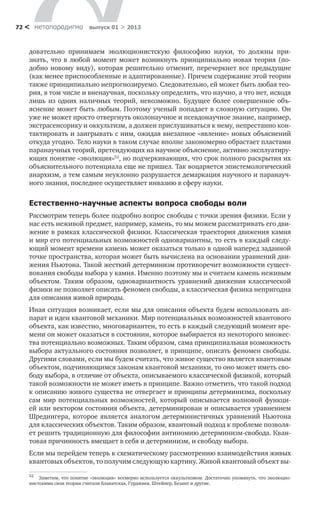 метαπαραдигмα выпуск 01 > 201372 <
довательно принимаем эволюционистскую философию науки, то должны при-
знать, что в любой момент может возникнуть принципиально новая теория (по-
добно новому виду), которая решительно отменит, перечеркнет все предыдущие
(как менее приспособленные и адаптированные). Причем содержание этой теории
также принципиально непрогнозируемо. Следовательно, ей может быть любая тео-
рия, в том числе и вненаучная, поскольку определить, что научно, а что нет, исходя
лишь из одних наличных теорий, невозможно. Будущее более совершенное объ-
яснение может быть любым. Поэтому ученый попадает в сложную ситуацию. Он
уже не может просто отвергнуть околонаучное и псевдонаучное знание, например,
экстрасенсорику и оккультизм, а должен прислушиваться к нему, непрестанно кон-
тактировать и заигрывать с ним, ожидая внезапное «явление» новых объяснений
откуда угодно. Тело науки в таком случае вполне закономерно обрастает пластами
паранаучных теорий, претендующих на научное объяснение, активно эксплуатиру-
ющих понятие «эволюция»52
, но подчеркивающих, что срок полного раскрытия их
объяснительного потенциала еще не пришел. Так воцаряется эпистемологический
анархизм, а тем самым неуклонно разрушается демаркация научного и паранауч-
ного знания, последнее осуществляет инвазию в сферу науки.
Естественно-научные аспекты вопроса свободы воли
Рассмотрим теперь более подробно вопрос свободы с точки зрения физики. Если у
нас есть неживой предмет, например, камень, то мы можем рассматривать его дви-
жение в рамках классической физики. Классическая траектория движения камня
и мир его потенциальных возможностей одновариантны, то есть в каждый следу-
ющий момент времени камень может оказаться только в одной наперед заданной
точке пространства, которая может быть вычислена на основании уравнений дви-
жения Ньютона. Такой жесткий детерминизм противоречит возможности сущест-
вования свободы выбора у камня. Именно поэтому мы и считаем камень неживым
объектом. Таким образом, одновариантность уравнений движения классической
физики не позволяет описать феномен свободы, а классическая физика непригодна
для описания живой природы.
Иная ситуация возникает, если мы для описания объекта будем использовать ап-
парат и идеи квантовой механики. Мир потенциальных возможностей квантового
объекта, как известно, многовариантен, то есть в каждый следующий момент вре-
мени он может оказаться в состоянии, которое выбирается из некоторого множес-
тва потенциально возможных. Таким образом, сама принципиальная возможность
выбора актуального состояния позволяет, в принципе, описать феномен свободы.
Другими словами, если мы будем считать, что живое существо является квантовым
объектом, подчиняющимся законам квантовой механики, то оно может иметь сво-
боду выбора, в отличие от объекта, описываемого классической физикой, который
такой возможности не может иметь в принципе. Важно отметить, что такой подход
к описанию живого существа не отвергает и принципы детерминизма, поскольку
сам мир потенциальных возможностей, который описывается волновой функци-
ей или вектором состояния объекта, детерминирован и описывается уравнением
Шредингера, которое является аналогом детерминистичных уравнений Ньютона
для классических объектов. Таким образом, квантовый подход к проблеме позволя-
ет решить традиционную для философии антиномию детерминизм-свобода. Кван-
товая причинность вмещает в себя и детерминизм, и свободу выбора.
Если мы перейдем теперь к схематическому рассмотрению взаимодействия живых
квантовых объектов, то получим следующую картину. Живой квантовый объект вы-
52
	 Заметим, что понятие «эволюция» всемерно используется оккультизмом. Достаточно упомянуть, что эволюцио-
нистскими свои теории считали Блаватская, Гурджиев, Штейнер, Безант и другие.
 