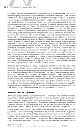 метαπαραдигмα выпуск 01 > 201374 <
аналогии с предыдущим рассмотрением считать, что различное количество существ
соответствует различным состояниям некоторого всеобъемлющего Поля, которое
ответственно за их рождение и смерть. Собственно говоря, это Поле мы должны
отождествить с нашей Вселенной или, скорее, с миром потенциальных возможнос-
тей нашей Вселенной, что вполне согласуется с логикой современной квантовой
космологии, которая и рассматривает развитие Вселенной как последовательную
смену состояний некоего общего квантового поля. При этом, однако, мы должны
понимать, что, как мы уже говорили выше, сама возможность существования науки
основана на признании неизменности законов Вселенной во времени (и пространс-
тве) и на существовании причинно-следственных связей, которые и являются про-
явлением детерминизма. Это, в свою очередь, означает, что квантовая эволюция
Вселенной происходит детерминистическим образом, на чем, собственно говоря, и
основывается квантовая космология. Но из этого автоматически следует, что кван-
товые состояния Вселенной в начале становления и в настоящий момент времени
ничем не отличаются друг от друга как причина и следствие, связанные жесткой
причинно-следственной связью. То есть мы должны считать, что все возможные
состояния Вселенной существовали в потенции уже в момент Большого взрыва.
Этот вывод, на первый взгляд, может показаться неожиданным, однако именно
эта картина эволюции Вселенной соответствует известной гипотезе Эверетта–Уи-
лера об одновременном вневременном существовании всех возможных квантовых
альтернатив. Кроме того, именно этот подход и позволяет обосновать антропный
принцип, который утверждает, по сути, что логосная форма человека, так же как,
например, логосная форма атома водорода, существовала уже в самом начале ста-
новления мироздания, то есть в момент Большого взрыва.
Обобщая сказанное выше, мы можем утверждать, что становление Вселенной про-
исходит не как процесс самопорождения новых форм, а как процесс проявления тех
идеальных форм, которые существовали в самом начале процесса, а вернее, имеют
место в некоторой вневременной реальности. При этом если мы пришли к выводу
о том, что выбор своих актуальных состояний производят сами живые существа,
то есть мы приняли персоналистический взгляд на мироздание, то естественно
предположить, что выбор актуальных состояний того Поля, которое ответственно
за рождение и смерть живых существ, тоже осуществляет некая Абсолютная Лич-
ность. Таким образом, основной вопрос нашей метафизики можно свести к пробле-
ме рационального описания этой Личности и описания процесса взаимодействия
этой Личности с живыми существами, населяющими нашу Вселенную.
Аксиоматика метафизики
Переходя к центральному вопросу метафизики — вопросу об Абсолютной Личности,
мы должны отдавать себе отчет в том, что мы не можем строить нашу логическую
метафизическую модель «снизу-вверх», говоря языком ученика Дирака, известного
физика и богослова Д. Полкинхорна54
. Если мы хотим построить модель, способную
адекватно описывать действительность, то мы должны следовать обычной логике
построения научных теорий. Эта логика, как известно, состоит в следующем.
Основу любой теории составляют начальные категории, которые не подлежат оп-
ределению. Такие категории предъявляются. Это связано с тем очевидным фактом,
что мы не можем определить вообще все понятия без исключения. Всегда должно
остаться что-то изначально очевидное. В противном случае нам пришлось бы за-
мкнуть нашу цепочку определений, что означало бы потерю смысла самой проце-
дуры. Данные утверждения достаточно тривиальны и очевидны для любого челове-
54
	 См.: Полкинхорн Д. Вера глазами физика. Богословские заметки мыслителя «снизу-вверх». ББИ, 2008.
 