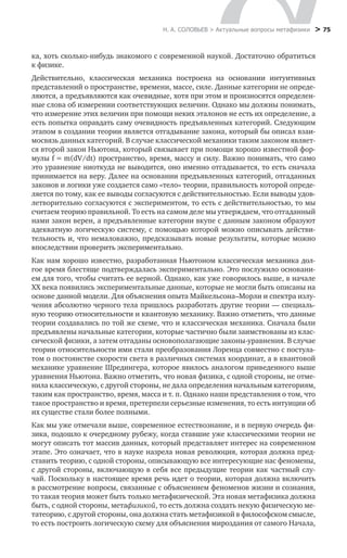 Н. А. СОЛОВЬЕВ > Актуальные вопросы метафизики
 > 75
ка, хоть сколько-нибудь знакомого с современной наукой. Достаточно обратиться
к физике.
Действительно, классическая механика построена на основании интуитивных
представлений о пространстве, времени, массе, силе. Данные категории не опреде-
ляются, а предъявляются как очевидные, хотя при этом и произносятся определен-
ные слова об измерении соответствующих величин. Однако мы должны понимать,
что измерение этих величин при помощи неких эталонов не есть их определение, а
есть попытка оправдать саму очевидность предъявленных категорий. Следующим
этапом в создании теории является отгадывание закона, который бы описал взаи-
мосвязь данных категорий. В случае классической механики таким законом являет-
ся второй закон Ньютона, который связывает при помощи хорошо известной фор-
мулы f = m(dV/dt) пространство, время, массу и силу. Важно понимать, что само
это уравнение ниоткуда не выводится, оно именно отгадывается, то есть сначала
принимается на веру. Далее на основании предъявленных категорий, отгаданных
законов и логики уже создается само «тело» теории, правильность которой опреде-
ляется по тому, как ее выводы согласуются с действительностью. Если выводы удов-
летворительно согласуются с экспериментом, то есть с действительностью, то мы
считаем теорию правильной. То есть на самом деле мы утверждаем, что отгаданный
нами закон верен, а предъявленные категории вкупе с данным законом образуют
адекватную логическую систему, с помощью которой можно описывать действи-
тельность и, что немаловажно, предсказывать новые результаты, которые можно
впоследствии проверить экспериментально.
Как нам хорошо известно, разработанная Ньютоном классическая механика дол-
гое время блестяще подтверждалась экспериментально. Это послужило основани-
ем для того, чтобы считать ее верной. Однако, как уже говорилось выше, в начале
ХХ века появились экспериментальные данные, которые не могли быть описаны на
основе данной модели. Для объяснения опыта Майкельсона–Морли и спектра излу-
чения абсолютно черного тела пришлось разработать другие теории — специаль-
ную теорию относительности и квантовую механику. Важно отметить, что данные
теории создавались по той же схеме, что и классическая механика. Сначала были
предъявлены начальные категории, которые частично были заимствованы из клас-
сической физики, а затем отгаданы основополагающие законы-уравнения. В случае
теории относительности ими стали преобразования Лоренца совместно с постула-
том о постоянстве скорости света в различных системах координат, а в квантовой
механике уравнение Шредингера, которое явилось аналогом приведенного выше
уравнения Ньютона. Важно отметить, что новая физика, с одной стороны, не отме-
нила классическую, с другой стороны, не дала определения начальным категориям,
таким как пространство, время, масса и т. п. Однако наши представления о том, что
такое пространство и время, претерпели серьезные изменения, то есть интуиции об
их существе стали более полными.
Как мы уже отмечали выше, современное естествознание, и в первую очередь фи-
зика, подошло к очередному рубежу, когда ставшие уже классическими теории не
могут описать тот массив данных, который представляет интерес на современном
этапе. Это означает, что в науке назрела новая революция, которая должна пред-
ставить теорию, с одной стороны, описывающую все интересующие нас феномены,
с другой стороны, включающую в себя все предыдущие теории как частный слу-
чай. Поскольку в настоящее время речь идет о теории, которая должна включить
в рассмотрение вопросы, связанные с объяснением феноменов жизни и сознания,
то такая теория может быть только метафизической. Эта новая метафизика должна
быть, с одной стороны, метафизикой, то есть должна создать некую физическую ме-
татеорию, с другой стороны, она должна стать метафизикой в философском смысле,
то есть построить логическую схему для объяснения мироздания от самого Начала,
 