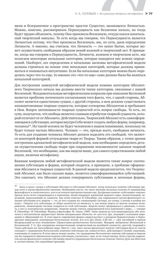 Н. А. СОЛОВЬЕВ > Актуальные вопросы метафизики
 > 77
мени и безграничное в пространстве простое Существо, являющееся Личностью.
Можно, конечно, рассматривать Первосущность как безличное начало, но тогда
будет трудно объяснить, почему Она произвела Вселенную, откуда взялся изначаль-
ный творческий импульс. То есть когда мы говорим, что Первосущность является
Личностью потому, что Она произвела Вселенную, мы, по сути, даем определение
Личности. А именно, мы считаем, что Личность — это некое бытие, которое мо-
жет осуществлять свободным образом некий волевой и творческий акт. В принци-
пе, когда мы говорим о Первосущности, Личности, волевом и творческом акте, мы
полагаем некоторые начальные категории, которые находятся вне всяких опреде-
лений. Наоборот, все определения и начальные аксиомы метафизической модели
должны строиться на основе этих начальных категорий, которые должны прини-
маться и пониматься интуитивно. Если бы начальные категории можно было опре-
делить через что-то еще, то именно это «что-то еще» само должно было бы являться
начальной категорией.
Для построения замкнутой метафизической модели помимо категории Абсолют-
ного Творческого начала мы должны ввести также категории, связанные с нашей
Вселенной. Фундаментальным метафизическим вопросом при описании Вселенной
является проблема логического согласования того факта, что, с одной стороны, Аб-
солют является единственно сущим, с другой стороны, в нем должны существовать
квазиавтономные тварные сущности, которые сотворены Абсолютом и пребывают
в Нем. Вопрос автономности тварных сущностей есть вопрос свободы. То есть, по
сути, получается, что свобода является главным атрибутом тварной сущности, кото-
рый отличает ее от Абсолюта. Действительно, Творческий Абсолют есть самооформ-
ляющаяся субстанция, которая внутри Себя может создать любую форму, например,
человека56
. Но такой человек не будет человеком в нашем понимании, поскольку он
будет только частью Абсолюта. Человек — это, прежде всего, свободная личность.
То есть для создания человека Абсолют должен наделить его свободой, что являет-
ся некоторой формой отчуждения твари от Творца. Таким образом, с точки зрения
построения адекватной метафизической модели, нам необходимо определить дета-
ли осуществления свободы твари при сохранении неизменности законов тварной
Вселенной, что необходимо, как мы видели выше, для самого существования любой
науки, включая метафизику.
Важным вопросом любой метафизической модели является также вопрос соотно-
шения субстанции и формы, который сводится, в принципе, к проблеме оформле-
ния Абсолюта и тварных сущностей. В данной модели предполагается, что Творчес-
кий Абсолют, как было сказано выше, является самооформляющейся субстанцией.
Это означает, что Абсолют должен генерировать субстанцию и логосные формы,
56
	 Здесь и далее, говоря о субстанции Абсолюта и субстанции-Абсолюте, автор использует понятие субстанции пре-
жде всего в научно-физическом значении. Необходимо учесть, что такое значение несколько отлично от традиционно
философского и теологического, хотя и не всецело противопоставлено ему. Для физики понятие «субстанция» означает
прежде всего нечто сохраняющееся в изменении, некий инвариант изменений видимого мира, неуничтожимый, не-
делимый, неразложимый на элементы. Как точно отмечает В. Гейзенберг, для современного научно-физического со-
знания субстанция есть энергия — «то, из чего созданы все элементарные частицы, все атомы, а потому и вообще все
вещи». «Энергия есть субстанция, ее общее количество не меняется, и, как можно видеть во многих атомных экспе-
риментах, элементарные частицы создаются из этой субстанции. Энергия может превращаться в движение, в тепло-
ту, в свет и электрическое напряжение. Энергию можно считать первопричиной всех изменений в мире», — говорит
В. Гейзенберг. (В. Гейзенберг. Физика и философия. М.: Наука, 1989). Такая энергия по сути имматериальна, ибо логи-
чески и онтологически предшествует бытию материальных объектов, по сути есть Дух, лежащий в основании миро-
здания и образующий его. В этом смысле современная физика свидетельствует о духовном Первоисточнике и Перво-
причине мироздания, подтверждая богословскую истину: Бог есть Дух (Иоан. 4:20–24) — «Дух чистейший и притом
беспредельный во всех отношениях» (Православно-догматическое Богословие. Макарий, митрополит Московский и
Коломенский. Т. 1). Дух совершенно невещественный, непричастный ни малейшей сложности, простой, творящий в
Своих действиях все многообразие мира. Вместе с тем, такое научно-физическое понятие субстанции-Духа не совсем
совпадает с традиционно-богословским понятием субстанции как сущности Бога, действующего Своими энергиями,
отличными от сущности. В этом смысле можно сказать, что традиционно-богословские понятия субстанции и энергии
как бы содержатся в физическом понятии субстанции, соотнесены с ним, но не тождественны. Более строгим корреля-
том научно-физического понятия субстанции является традиционно-богословское понятие Святого Духа как Ипостаси
и, соответственно, Его энергийных проекций.
 