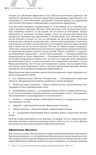 метαπαραдигмα выпуск 01 > 201378 <
которые эту субстанцию оформляют, то есть Абсолют должен быть троичным. Эта
троичность предполагает наличие сущностного управляющего ядра Абсолюта, ис-
пускающего из себя субстанцию, рождающего логосные формы для оформления
собственной субстанции и наблюдающего за результатом оформления.
Если мы теперь перейдем к тварной сущности, то мы увидим, что ее структура пов-
торяет троичную структуру Абсолюта. Действительно, если мы будем рассматри-
вать, например, человека, то мы увидим, что он состоит из субстанции, которая
оформляется в различные логосные формы. Само это логосно-субстанциальное
двуединство находится под управлением Я, которое видит свое собственное тело
как бы изнутри и которое не есть ни субстанция, ни логосная форма. Поскольку
внешний мир в процессе взаимодействия с логосно-субстанциальным телом твар-
ной сущности оставляет на нем отпечатки, то Я тварной сущности видит внешний
мир в своем теле как на некоем дисплее. Об этом Я С. Франк говорил следующее:
«Поскольку содержание бытия отождествляется с содержанием предметного бытия,
за пределами последнего остается только чистый “субъект познания”, за предела-
ми познаваемых содержаний — только само познавание, — познавательный взор,
направленный на сущие содержания, — бессодержательная точка бытия, сущест-
во которой исчерпывается именно тем, что она есть отправная точка познавания
или неведомый “кто-то”, соотносительный акту и содержанию познания»57
. То есть
Франк рассматривал это Я только как созерцающее, однако, как мы видели выше,
мы должны этому Я приписать также и волевые, управляющие функции. Именно
поэтому мы его и называем созерцающе-управляющее Я.
Представленные выше интуиции можно систематизировать в виде следующего пе-
речня начальных категорий:
•	 Бог (Первоисточник, Абсолют, Всеединство) — всесовершенная творческая
Личность, обладающая безусловным самобытием, Творец инобытия.
•	 Инобытие (тварь, творение) — объект творчества Бога, антиномически отли-
чающийся от Бога и пребывающий в Нем.
•	 Инобытийная личность — сотворенный Богом субъект, в определенном смыс-
ле (в аспекте свободного волеизъявления) независимый от Бога, допускающего,
обеспечивающего и гарантирующего эту независимость.
•	 Свобода — главный атрибут инобытийной личности, в определенном смысле
отделяющий ее от Бога.
•	 Энергия — субстанция Вселенной, оформляемая логосами.
•	 Законы (логосы) — идеальные формы, оформляющие энергии.
•	 Я — созерцающе-управляющий центр личности, фокус и средоточие личного
бытия.
Если мы теперь посмотрим на этот перечень, то увидим, что он в явном или неяв-
ном виде связывает начальные категории между собой, то есть, по сути, образует
начальную систему аксиом нашей метафизической модели.
Оформление Абсолюта
Как отмечалось выше, Абсолют является живой самооформляющейся субстанцией.
Мы должны понимать, что об оформлении Абсолюта мы не можем практически ни-
чего сказать на языке строгого формально-научного или естественно-научного опи-
сания. Оформление Абсолюта является всецело свободным и не связано никакими
57
	 Франк С. Л. Непостижимое. Онтологическое введение в философию религии. М., 1990. С. 52.
 