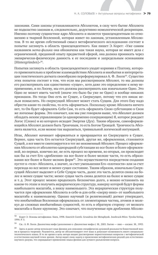 Н. А. СОЛОВЬЕВ > Актуальные вопросы метафизики
 > 79
законами. Сами законы устанавливаются Абсолютом, в силу чего бытие Абсолюта
не подвластно законам и, следовательно, дедуктивно-номологической дескрипции.
Именно поэтому сущностное ядро Абсолюта и является трансцендентным по отно-
шению к тварной Вселенной, которая живет по законам, установленным Абсолю-
том. В то же время собственный смысл метафизического исследования состоит в
попытке заглянуть в область трансцендентного. Как пишет Э. Корет: «Уже самим
названием мета-физика она обозначена как такая наука, которая не имеет дела с
ограниченной, преданной опыту предметной сферой, она должна проникать через
эмпирически-физическую данность к ее последним и запредельным основаниям
[Hintergr nden]»58
.
Попытки заглянуть в область трансцендентного уходят корнями к Платону, которо-
го применительно к проблеме взаимодействия Абсолюта и инобытия и интерпрета-
ции теистического догмата своеобразно переформулировал А. Ф. Лосев59
. Существо
этих попыток состоит в том, что если мы рассматриваем Абсолют, то мы должны
его рассматривать как единственно «сущее», хотя даже это определение к нему не-
применимо, и по Лосеву, мы его должны рассматривать как изначальное Одно. Это
Одно не может иметь частей (иначе это было бы уже не Одно) и вообще никаких
признаков. Но тогда Оно есть не Сущее, а Сверхсущее, потому что его никак не-
льзя помыслить. Но сверхсущий Абсолют может стать Сущим. Для этого Ему надо
обрести какие-то свойства, то есть оформиться. Поскольку кроме Абсолюта ничего
нет, то Он будет оформлять Себя Сам, то есть оформлять Свою субстанцию в Свои
же логосные формы. Это означает, как мы уже говорили выше, что Абсолют должен
обладать неким управляющим (и одновременно созерцающим) Я, которое рождает
Логос (Слово) и из которого исходит Энергия (Дух). Таким образом, самооформля-
ющийся Абсолют должен быть Троичным, то есть Богом-Троицей. Троичность Абсо-
люта является, если можно так выразиться, тривиальной логической интуицией.
Итак, Абсолют начинает оформляться и превращается из Сверхсущего в Сущее.
Вернее, одна часть Его остается Сверхсущей, другая же, оформленная, становится
Сущей, а все вместе синтезируется в тот же неизменный Абсолют. Процесс оформле-
ния Абсолюта от абсолютно однородной субстанции ко все более и более оформлен-
ной, во-первых, конечно же, не есть процесс во времени, во-вторых, он происходит
как бы за счет Его «дробления» на все более и более мелкие части, то есть образо-
вания все более и более мелких форм60
. Это осуществляется посредством создания
пустот в «теле» Абсолюта, а значит, за счет уменьшения Его «плотности» или за счет
перехода во все менее и менее сущее состояние. Таким образом, изначально Сверх-
сущий Абсолют выделяет в Себе Сущую часть, далее эта часть делится снова на бо-
лее и менее сущие части; менее сущая часть снова делится на более и менее сущие
и т. д. Этот процесс можно продолжать бесконечно долго, а можно остановить на
каком-то этапе и получить иерархическую структуру, наверху которой будут формы
наибольшего масштаба, а внизу наименьшего. Эта иерархическая структура полу-
чается при оформлении Абсолюта в-себе-и-для-себя «сверху-вниз» от наибольшего
масштаба к наименьшему. Однако научный (и религиозный) догмат утверждает,
что инобытийная Вселенная оформлялась от элементарных частиц, атомов и моле-
кул до сложных инобытийных сущностей, то есть в обратную сторону: от мелкого
масштаба к более крупному. Это означает, что полученные при дроблении Абсолю-
58
	 Корет Э. Основы метафизики. Киев, 1998. Emerich Coreth. Grundriss der Metaphysik. Innsbruck-Wien: Tyrolia-Verlag,
1994. Р. 5.
59
	 См.: А. Ф. Лосев. Диалектика мифа (дополнение к «Диалектике мифа»). М., 2001. Бытие — имя — космос. М., 1993.
60
	 Здесь и далее автор использует язык физики для описания специфически духовной реальности божественной жиз-
ни и процесса творения. Разумеется, автор не абсолютизирует этот язык и допускает возможность иного специально-
теологического языка. В то же время в цель автора входит рассмотрение первостепенных вопросов с метафизической
и естественно-научной точек зрения. Автор видит свою задачу в прояснении метафизических реалий для естественно-
научного разума, что оправдывает применение языка физики для лучшего разъяснения вопроса.
 