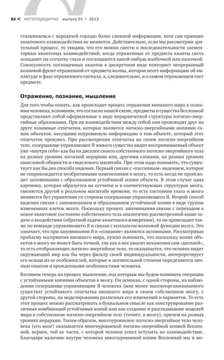 метαπαραдигмα выпуск 01 > 201384 <
сталкиваемся с передачей гораздо более сложной информации, хотя сам принцип
квантового взаимодействия не меняется. Действительно, если мы рассмотрим зри-
тельный процесс, то увидим, что его можно свести к последовательности элемен-
тарных квантовых взаимодействий, когда отраженные от предмета кванты света
попадают на сетчатку глаза и поглощаются какой-нибудь колбочкой или палочкой.
Совокупность поглощенных квантов в дискретном виде повторяет непрерывный
волновой фронт отраженной от предмета волны, которая несет информацию об ам-
плитуде и фазе отраженного сигнала, а, следовательно, и о самом отражающем свет
предмете.
Отражение, познание, мышление
Для того чтобы понять, как происходит процесс отражения внешнего мира в созна-
ниичеловека,вспомним,чтосогласнонашейсхеме,предметыисуществаВселенной
представляют собой оформленные в виде иерархической структуры логосно-энер-
гийные образования. При их взаимодействии между собой они производят друг на
друге взаимные отпечатки, которые являются логосно-энергийными копиями са-
мих объектов, несущими поуровневую информацию о том объекте, который этот
отпечаток произвел. При рассмотрении отпечатка на своем логосно-энергийном
теле, созерцающе-управляющее Я живого существа видит воспринимаемый объект
уже «внутри себя» как бы на дисплее своего собственного логосно-энергийного тела
на разных уровнях логосной иерархии или, другими словами, на разных уровнях
смысловой общности и смыслового масштаба. При этом надо понимать, что сущес-
твует как бы два способа видения. Первый связан с «пассивным» видением, которое
не сопровождается необратимыми изменениями в мозгу, то есть когда не происхо-
дит запоминания с образованием устойчивой копии объекта. В этом случае одна
картинка, которая образуется на сетчатке и в соответствующих структурах мозга,
сменяется другой в реальном масштабе времени, то есть состояния глаза и мозга
меняются без управления со стороны созерцающе-управляющего Я. Второй способ
видения связан с запоминанием и образованием устойчивой копии в виде группы
измененных клеток мозга. Поскольку процесс запоминания связан с переходом в
новое квантовое состояние собственного тела аналогично рассмотренной выше за-
даче о воздействии (обратной задаче квантового измерения), то он происходит так-
же по команде управляющего Я и связан с коллапсом волновой функции мозга. Это
означает, что при запоминании Я и «сознание» являются активными. Рассматривая
проблему восприятия внешнего мира, нужно понимать, что поскольку копия объ-
ектов в мозгу не может быть точной, так как в нее вносит искажения сам «дисплей»,
то есть отображающее логосно-энергийное тело, то оказывается, что человек видит
окружающий мир как бы через фильтр своей индивидуальности, интерпретирует
его исходя из ее особенностей, которые в значительной степени определяются лич-
ным опытом и врожденными особенностями человека.
Взглянем теперь на процесс мышления, под которым мы будем понимать операции
с устойчивыми копиями объектов в мозгу. Он основан, с одной стороны, на наблю-
дении созерцающе-управляющим Я человека (или менее высокоорганизованного
существа) устойчивого отпечатка внешнего мира в своем собственном мозгу, с
другой стороны, на моделировании различных его изменений и вариантов. То есть
этот процесс можно рассматривать в буквальном смысле как конструирование раз-
личных комбинаций устойчивых копий или как создание и разглядывание моделей
мира в собственном логосно-энергийном теле (точнее, в мозгу), причем на разных
уровнях иерархии. Таким образом, многоуровневое логосно-энергийное тело чело-
века (его мозг) оказывается многоуровневой логосно-энергийной копией Вселен-
ной, вернее, той ее части, с которой человек успел вступить во взаимодействие.
Благодаря наличию внутри человека многоуровневой копии Вселенной мы и мо-
 