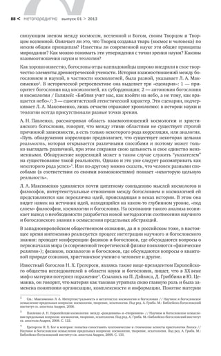 метαπαραдигмα выпуск 01 > 201388 <
связующим звеном между космосом, вселенной и Богом, своим Творцом и Твор-
цом вселенной. Означает ли это, что Творец создавал тварь (космос и человека) по
неким общим принципам? Известны ли современной науке эти общие принципы
мироздания? Как можно понимать эти утверждения с точки зрения науки? Каковы
взаимоотношения науки и теологии?
Как хорошо известно, богословы отцы-каппадокийцы широко внедряли в свое твор-
чество элементы древнегреческой учености. История взаимоотношений между бо-
гословием и наукой, в частности космологией, была разной, указывает Л. А. Мак-
сименко2
. В исторической ретроспективе она выделяет три «сценария»: 1 — при-
оритет богословия над космологией, их субординация; 2 — автономия богословия
и космологии / Галилей: «Библия учит нас, как взойти на небо, а не тому, как вра-
щается небо»/; 3 — сциентистский атеистический характер. Эти сценарии, подчер-
кивает Л. А. Максименко, лишь отчасти отражают хронологию: в истории науки и
теологии всегда присутствовали разные точки зрения.
А. Н. Павленко, рассматривая область взаимоотношений космологии и христи-
анского богословия, говорит, что между этими областями не существует строгой
причинной зависимости, а есть только некоторого рода корреляция, или аналогия.
«Путь обнаружения корреляции предполагает, что существует некоторая цельная
реальность, которая открывается различными способами и поэтому может толь-
ко выглядеть различной, при этом сохраняя свою цельность и свое единство неиз-
менными. Обнаружение корреляций может в таком случае служить “указателем”
на существование такой реальности. Однако и это уже следует рассматривать как
некоторого рода успех»3
. Или по-другому можно сказать, что человек разными спо-
собами (в соответствии со своими возможностями) познает «некоторую цельную
реальность».
Л. А. Максименко удивляется почти цитатному совпадению мыслей космологов и
философов, интертекстуальные отношения между богословием и космологией ей
представляются как перекличка идей, происходящая в веках истории. В этом она
видит намек на источник идей, находящийся на каком-то глубинном уровне, «под
слоем» философии, космологии и богословия. На основании такого анализа возни-
кает вывод о необходимости разработки новой методологии соотнесения научного
и богословского знания в осмыслении предельных абстракций.
В западноевропейском общественном сознании, да и в российском тоже, в настоя-
щее время интенсивно реализуется процесс интеграции научного и богословского
знания: проходят конференции физиков и богословов, где обсуждаются вопросы о
первоначалах мира (в современной теоретической физике появляются «физические
религии»); физиков, психологов и богословов, где обсуждаются вопросы о кванто-
вой природе сознания, христианское учение о человеке и другие.
Известный богослов Н. Х. Грегерсен, являясь также вице-президентом Европейско-
го общества исследователей в области науки и богословия, пишет, что в ХХ веке
миф о материи потерпел поражение4
. Ссылаясь на П. Дэйвиса, Д. Гриббина и Ю. Це-
манна, он говорит, что материя как таковая утратила свою главную роль и была за-
менена понятиями организации, комплексности и информации. Понятие материи
2
	 См.: Максименко Л. А. Интертекстуальность в метатекстах космологии и богословия // Научное и богословское
осмысление предельных вопросов: космология, творение, эсхатология. Под ред. А. Гриба. М.: Библейско-богословский
институт св. апостола Андрея, 2008.
3
	 Павленко А. Н. Европейская космология: между «рождением» и «творением» // Научное и богословское осмысле-
ние предельных вопросов: космология, творение, эсхатология. Под ред. А. Гриба. М.: Библейско-богословский институт
св. апостола Андрея, 2008. С. 122.
4
	 Грегерсен Н. Х. Бог и материя: попытка сопоставить платонические и стоические аспекты христологии Логоса //
Научное и богословское осмысление предельных вопросов: космология, творение, эсхатология. Под ред. А. Гриба. М.:
Библейско-богословский институт св. апостола Андрея, 2008. С. 133.
 